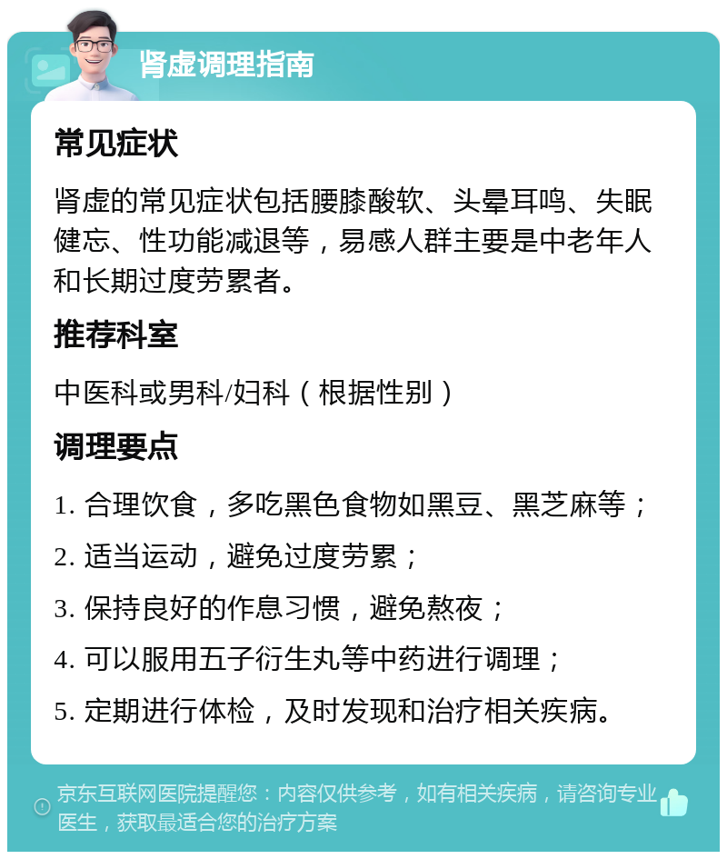 肾虚调理指南 常见症状 肾虚的常见症状包括腰膝酸软、头晕耳鸣、失眠健忘、性功能减退等，易感人群主要是中老年人和长期过度劳累者。 推荐科室 中医科或男科/妇科（根据性别） 调理要点 1. 合理饮食，多吃黑色食物如黑豆、黑芝麻等； 2. 适当运动，避免过度劳累； 3. 保持良好的作息习惯，避免熬夜； 4. 可以服用五子衍生丸等中药进行调理； 5. 定期进行体检，及时发现和治疗相关疾病。