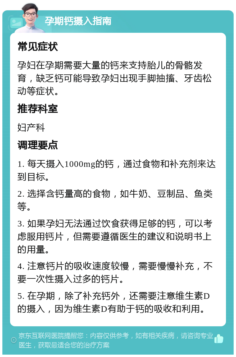 孕期钙摄入指南 常见症状 孕妇在孕期需要大量的钙来支持胎儿的骨骼发育，缺乏钙可能导致孕妇出现手脚抽搐、牙齿松动等症状。 推荐科室 妇产科 调理要点 1. 每天摄入1000mg的钙，通过食物和补充剂来达到目标。 2. 选择含钙量高的食物，如牛奶、豆制品、鱼类等。 3. 如果孕妇无法通过饮食获得足够的钙，可以考虑服用钙片，但需要遵循医生的建议和说明书上的用量。 4. 注意钙片的吸收速度较慢，需要慢慢补充，不要一次性摄入过多的钙片。 5. 在孕期，除了补充钙外，还需要注意维生素D的摄入，因为维生素D有助于钙的吸收和利用。