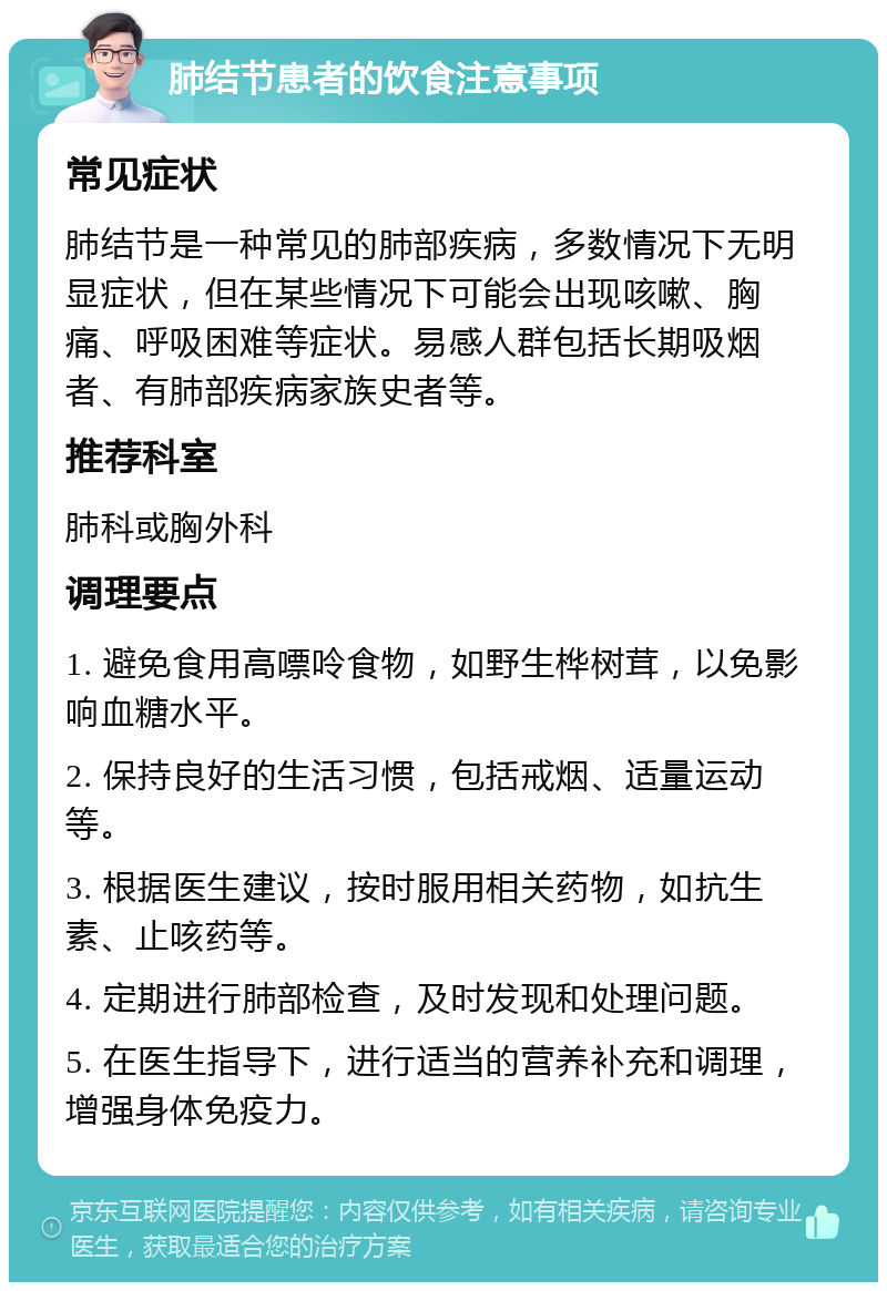 肺结节患者的饮食注意事项 常见症状 肺结节是一种常见的肺部疾病，多数情况下无明显症状，但在某些情况下可能会出现咳嗽、胸痛、呼吸困难等症状。易感人群包括长期吸烟者、有肺部疾病家族史者等。 推荐科室 肺科或胸外科 调理要点 1. 避免食用高嘌呤食物，如野生桦树茸，以免影响血糖水平。 2. 保持良好的生活习惯，包括戒烟、适量运动等。 3. 根据医生建议，按时服用相关药物，如抗生素、止咳药等。 4. 定期进行肺部检查，及时发现和处理问题。 5. 在医生指导下，进行适当的营养补充和调理，增强身体免疫力。