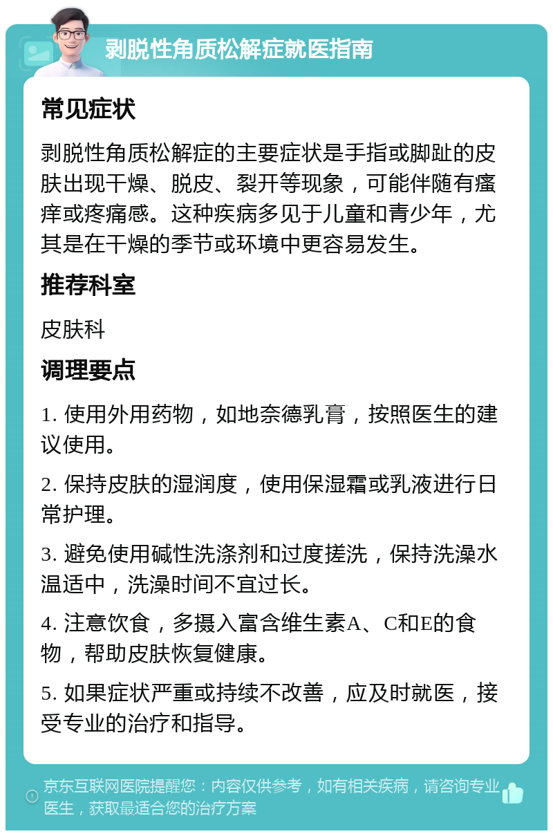 剥脱性角质松解症就医指南 常见症状 剥脱性角质松解症的主要症状是手指或脚趾的皮肤出现干燥、脱皮、裂开等现象，可能伴随有瘙痒或疼痛感。这种疾病多见于儿童和青少年，尤其是在干燥的季节或环境中更容易发生。 推荐科室 皮肤科 调理要点 1. 使用外用药物，如地奈德乳膏，按照医生的建议使用。 2. 保持皮肤的湿润度，使用保湿霜或乳液进行日常护理。 3. 避免使用碱性洗涤剂和过度搓洗，保持洗澡水温适中，洗澡时间不宜过长。 4. 注意饮食，多摄入富含维生素A、C和E的食物，帮助皮肤恢复健康。 5. 如果症状严重或持续不改善，应及时就医，接受专业的治疗和指导。