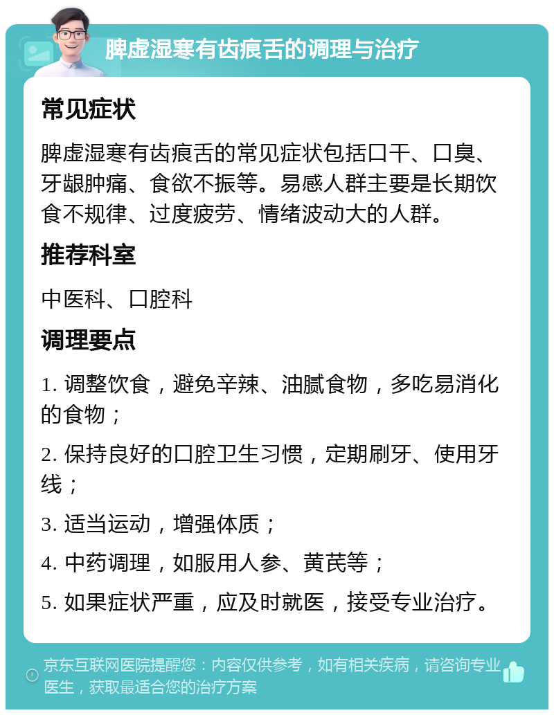 脾虚湿寒有齿痕舌的调理与治疗 常见症状 脾虚湿寒有齿痕舌的常见症状包括口干、口臭、牙龈肿痛、食欲不振等。易感人群主要是长期饮食不规律、过度疲劳、情绪波动大的人群。 推荐科室 中医科、口腔科 调理要点 1. 调整饮食，避免辛辣、油腻食物，多吃易消化的食物； 2. 保持良好的口腔卫生习惯，定期刷牙、使用牙线； 3. 适当运动，增强体质； 4. 中药调理，如服用人参、黄芪等； 5. 如果症状严重，应及时就医，接受专业治疗。