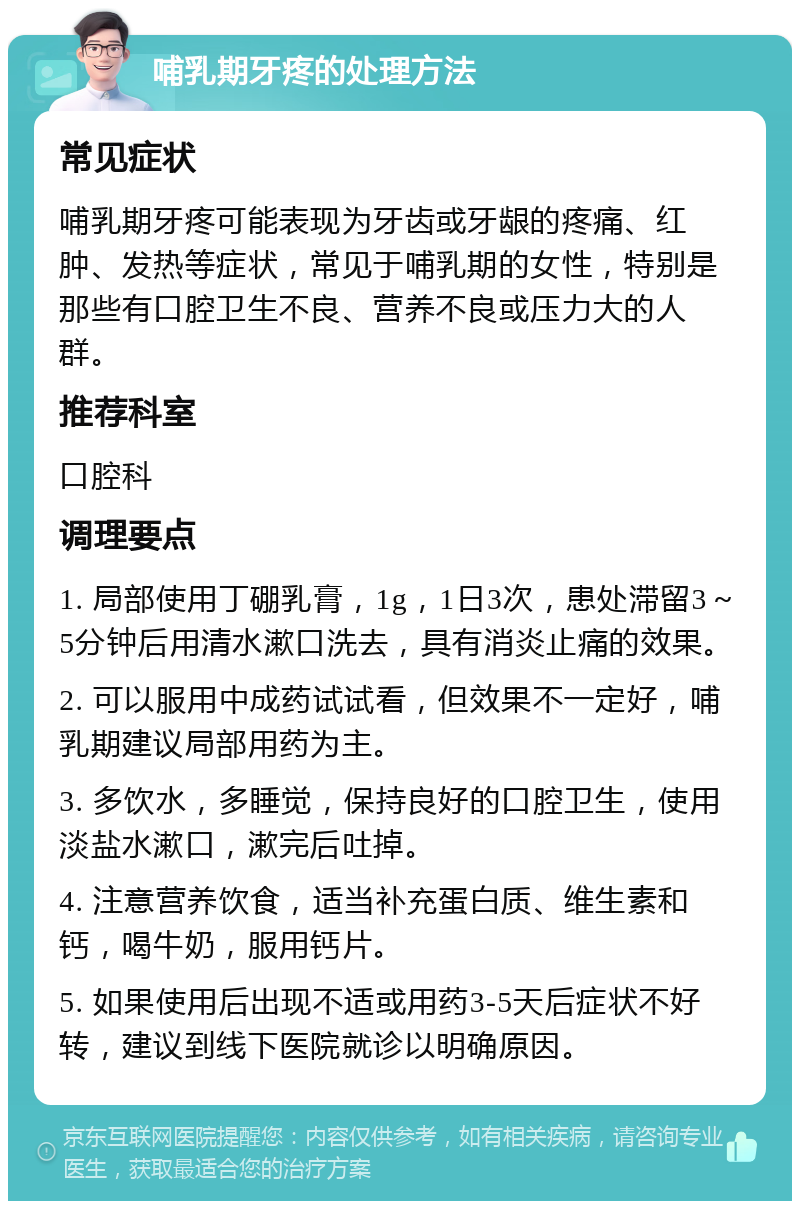 哺乳期牙疼的处理方法 常见症状 哺乳期牙疼可能表现为牙齿或牙龈的疼痛、红肿、发热等症状，常见于哺乳期的女性，特别是那些有口腔卫生不良、营养不良或压力大的人群。 推荐科室 口腔科 调理要点 1. 局部使用丁硼乳膏，1g，1日3次，患处滞留3～5分钟后用清水漱口洗去，具有消炎止痛的效果。 2. 可以服用中成药试试看，但效果不一定好，哺乳期建议局部用药为主。 3. 多饮水，多睡觉，保持良好的口腔卫生，使用淡盐水漱口，漱完后吐掉。 4. 注意营养饮食，适当补充蛋白质、维生素和钙，喝牛奶，服用钙片。 5. 如果使用后出现不适或用药3-5天后症状不好转，建议到线下医院就诊以明确原因。