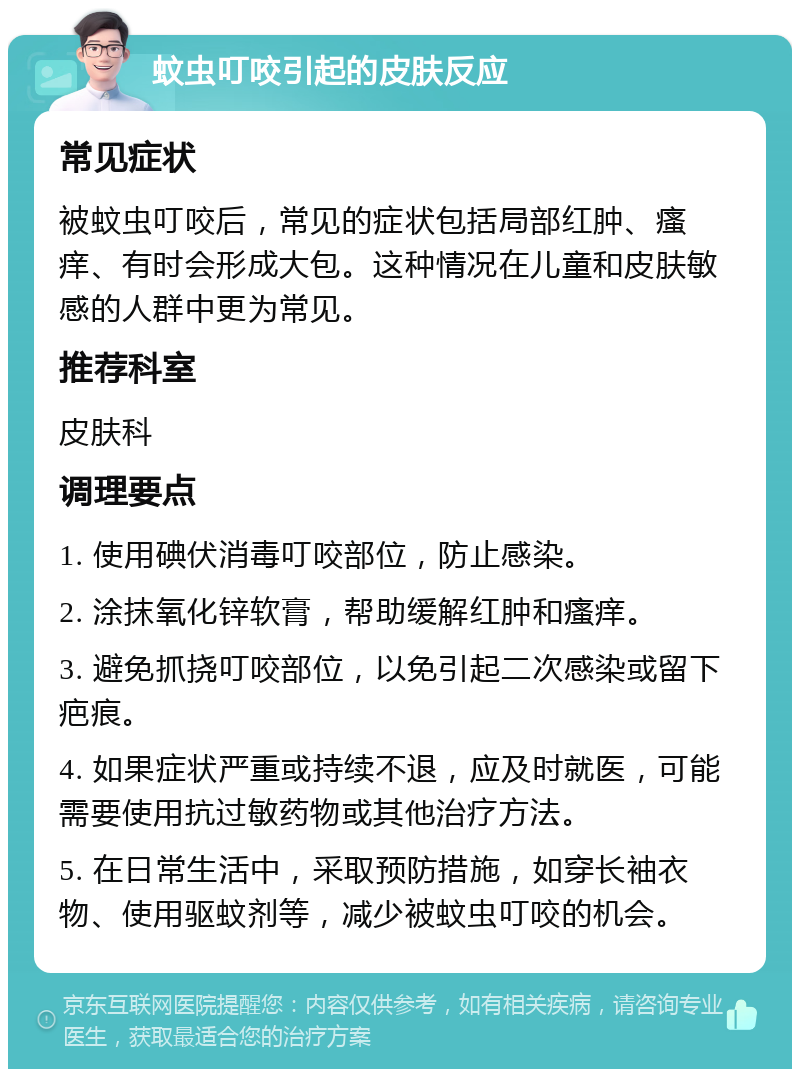 蚊虫叮咬引起的皮肤反应 常见症状 被蚊虫叮咬后，常见的症状包括局部红肿、瘙痒、有时会形成大包。这种情况在儿童和皮肤敏感的人群中更为常见。 推荐科室 皮肤科 调理要点 1. 使用碘伏消毒叮咬部位，防止感染。 2. 涂抹氧化锌软膏，帮助缓解红肿和瘙痒。 3. 避免抓挠叮咬部位，以免引起二次感染或留下疤痕。 4. 如果症状严重或持续不退，应及时就医，可能需要使用抗过敏药物或其他治疗方法。 5. 在日常生活中，采取预防措施，如穿长袖衣物、使用驱蚊剂等，减少被蚊虫叮咬的机会。