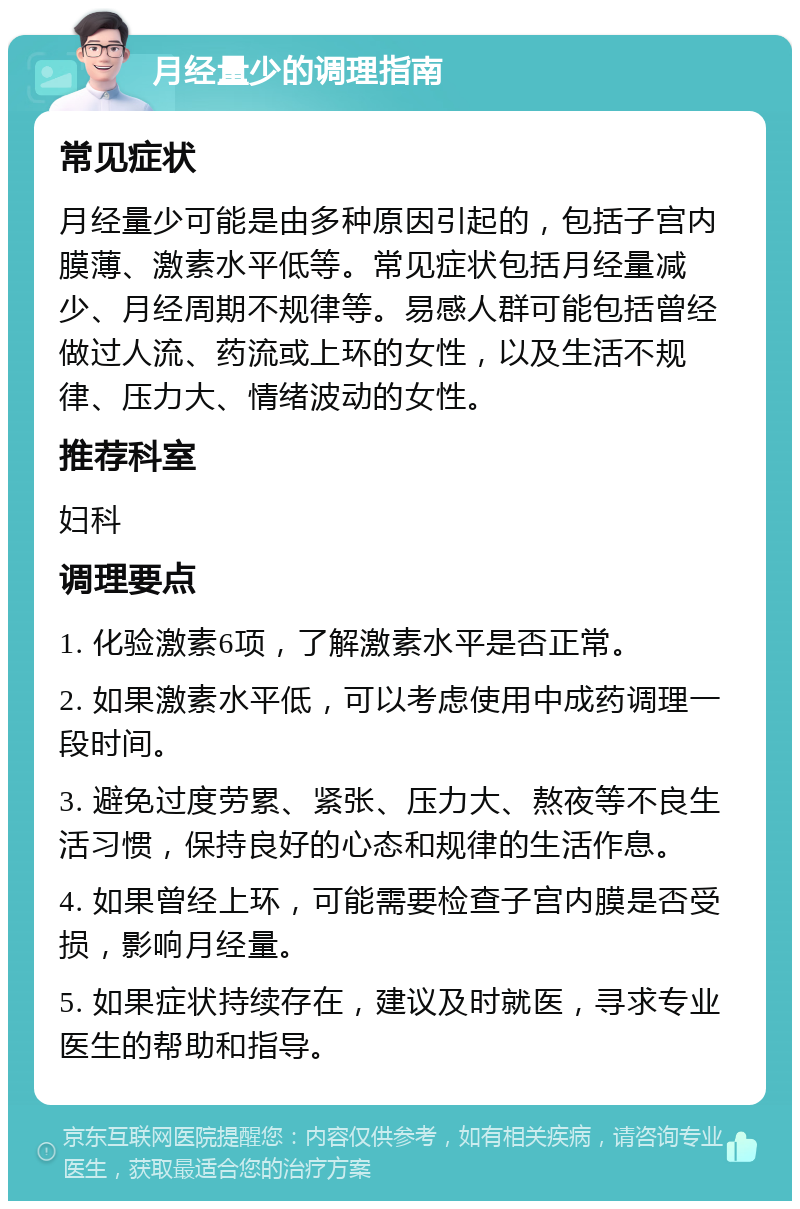 月经量少的调理指南 常见症状 月经量少可能是由多种原因引起的，包括子宫内膜薄、激素水平低等。常见症状包括月经量减少、月经周期不规律等。易感人群可能包括曾经做过人流、药流或上环的女性，以及生活不规律、压力大、情绪波动的女性。 推荐科室 妇科 调理要点 1. 化验激素6项，了解激素水平是否正常。 2. 如果激素水平低，可以考虑使用中成药调理一段时间。 3. 避免过度劳累、紧张、压力大、熬夜等不良生活习惯，保持良好的心态和规律的生活作息。 4. 如果曾经上环，可能需要检查子宫内膜是否受损，影响月经量。 5. 如果症状持续存在，建议及时就医，寻求专业医生的帮助和指导。