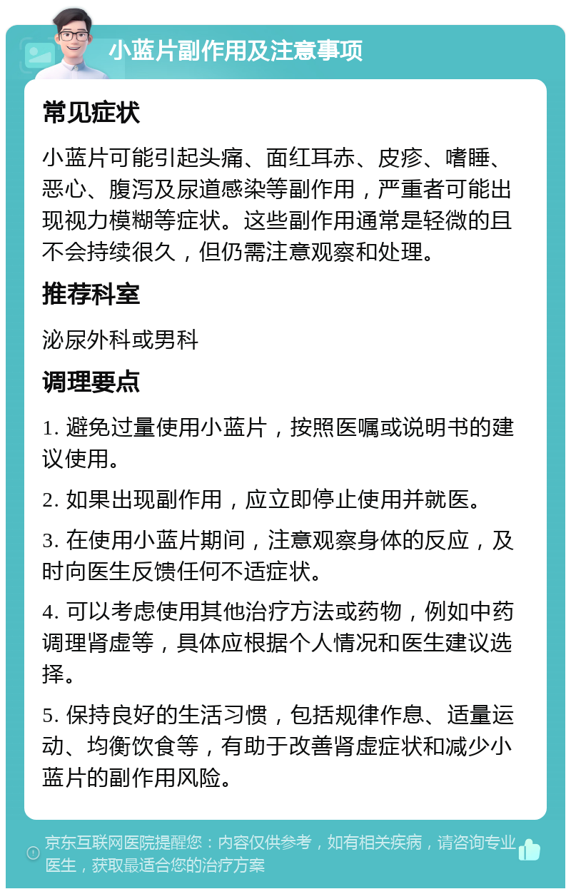 小蓝片副作用及注意事项 常见症状 小蓝片可能引起头痛、面红耳赤、皮疹、嗜睡、恶心、腹泻及尿道感染等副作用，严重者可能出现视力模糊等症状。这些副作用通常是轻微的且不会持续很久，但仍需注意观察和处理。 推荐科室 泌尿外科或男科 调理要点 1. 避免过量使用小蓝片，按照医嘱或说明书的建议使用。 2. 如果出现副作用，应立即停止使用并就医。 3. 在使用小蓝片期间，注意观察身体的反应，及时向医生反馈任何不适症状。 4. 可以考虑使用其他治疗方法或药物，例如中药调理肾虚等，具体应根据个人情况和医生建议选择。 5. 保持良好的生活习惯，包括规律作息、适量运动、均衡饮食等，有助于改善肾虚症状和减少小蓝片的副作用风险。