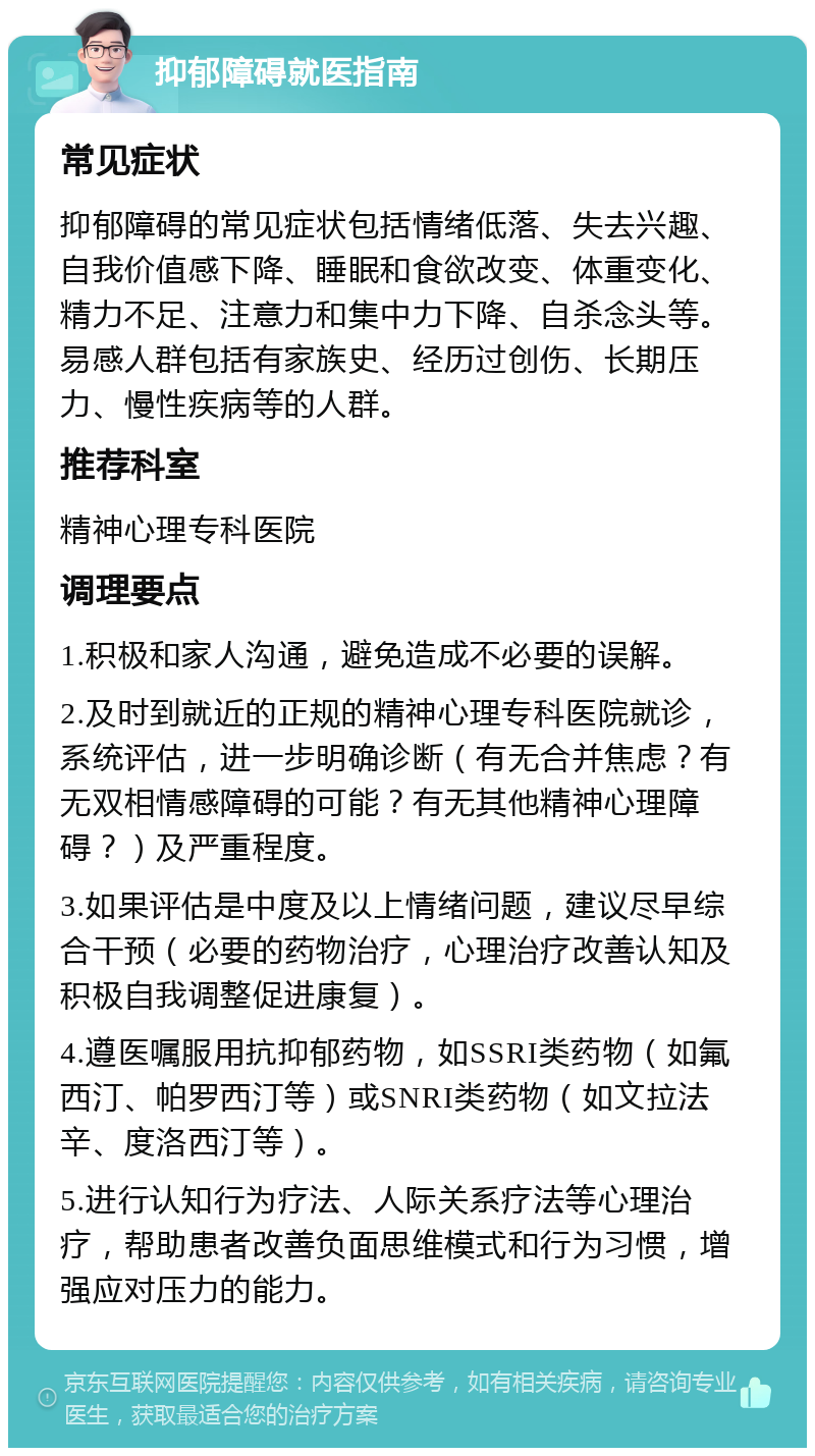 抑郁障碍就医指南 常见症状 抑郁障碍的常见症状包括情绪低落、失去兴趣、自我价值感下降、睡眠和食欲改变、体重变化、精力不足、注意力和集中力下降、自杀念头等。易感人群包括有家族史、经历过创伤、长期压力、慢性疾病等的人群。 推荐科室 精神心理专科医院 调理要点 1.积极和家人沟通，避免造成不必要的误解。 2.及时到就近的正规的精神心理专科医院就诊，系统评估，进一步明确诊断（有无合并焦虑？有无双相情感障碍的可能？有无其他精神心理障碍？）及严重程度。 3.如果评估是中度及以上情绪问题，建议尽早综合干预（必要的药物治疗，心理治疗改善认知及积极自我调整促进康复）。 4.遵医嘱服用抗抑郁药物，如SSRI类药物（如氟西汀、帕罗西汀等）或SNRI类药物（如文拉法辛、度洛西汀等）。 5.进行认知行为疗法、人际关系疗法等心理治疗，帮助患者改善负面思维模式和行为习惯，增强应对压力的能力。