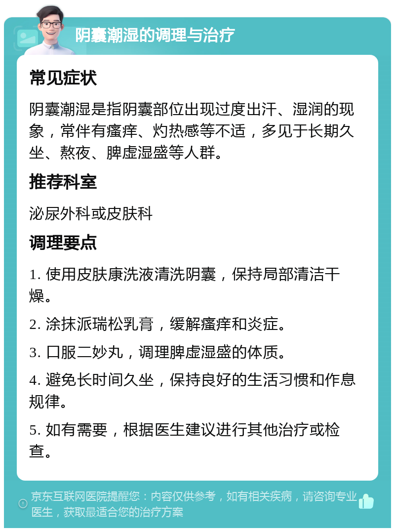 阴囊潮湿的调理与治疗 常见症状 阴囊潮湿是指阴囊部位出现过度出汗、湿润的现象，常伴有瘙痒、灼热感等不适，多见于长期久坐、熬夜、脾虚湿盛等人群。 推荐科室 泌尿外科或皮肤科 调理要点 1. 使用皮肤康洗液清洗阴囊，保持局部清洁干燥。 2. 涂抹派瑞松乳膏，缓解瘙痒和炎症。 3. 口服二妙丸，调理脾虚湿盛的体质。 4. 避免长时间久坐，保持良好的生活习惯和作息规律。 5. 如有需要，根据医生建议进行其他治疗或检查。