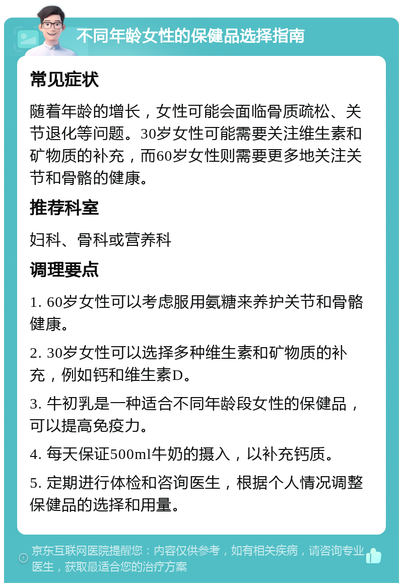 不同年龄女性的保健品选择指南 常见症状 随着年龄的增长，女性可能会面临骨质疏松、关节退化等问题。30岁女性可能需要关注维生素和矿物质的补充，而60岁女性则需要更多地关注关节和骨骼的健康。 推荐科室 妇科、骨科或营养科 调理要点 1. 60岁女性可以考虑服用氨糖来养护关节和骨骼健康。 2. 30岁女性可以选择多种维生素和矿物质的补充，例如钙和维生素D。 3. 牛初乳是一种适合不同年龄段女性的保健品，可以提高免疫力。 4. 每天保证500ml牛奶的摄入，以补充钙质。 5. 定期进行体检和咨询医生，根据个人情况调整保健品的选择和用量。