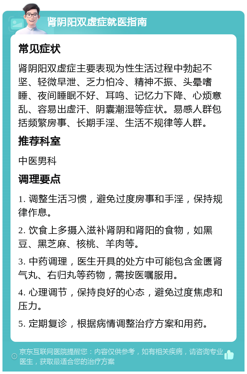 肾阴阳双虚症就医指南 常见症状 肾阴阳双虚症主要表现为性生活过程中勃起不坚、轻微早泄、乏力怕冷、精神不振、头晕嗜睡、夜间睡眠不好、耳鸣、记忆力下降、心烦意乱、容易出虚汗、阴囊潮湿等症状。易感人群包括频繁房事、长期手淫、生活不规律等人群。 推荐科室 中医男科 调理要点 1. 调整生活习惯，避免过度房事和手淫，保持规律作息。 2. 饮食上多摄入滋补肾阴和肾阳的食物，如黑豆、黑芝麻、核桃、羊肉等。 3. 中药调理，医生开具的处方中可能包含金匮肾气丸、右归丸等药物，需按医嘱服用。 4. 心理调节，保持良好的心态，避免过度焦虑和压力。 5. 定期复诊，根据病情调整治疗方案和用药。