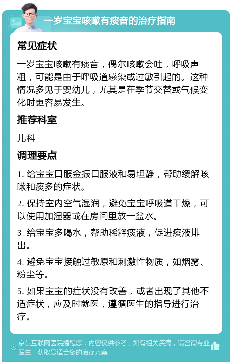 一岁宝宝咳嗽有痰音的治疗指南 常见症状 一岁宝宝咳嗽有痰音，偶尔咳嗽会吐，呼吸声粗，可能是由于呼吸道感染或过敏引起的。这种情况多见于婴幼儿，尤其是在季节交替或气候变化时更容易发生。 推荐科室 儿科 调理要点 1. 给宝宝口服金振口服液和易坦静，帮助缓解咳嗽和痰多的症状。 2. 保持室内空气湿润，避免宝宝呼吸道干燥，可以使用加湿器或在房间里放一盆水。 3. 给宝宝多喝水，帮助稀释痰液，促进痰液排出。 4. 避免宝宝接触过敏原和刺激性物质，如烟雾、粉尘等。 5. 如果宝宝的症状没有改善，或者出现了其他不适症状，应及时就医，遵循医生的指导进行治疗。