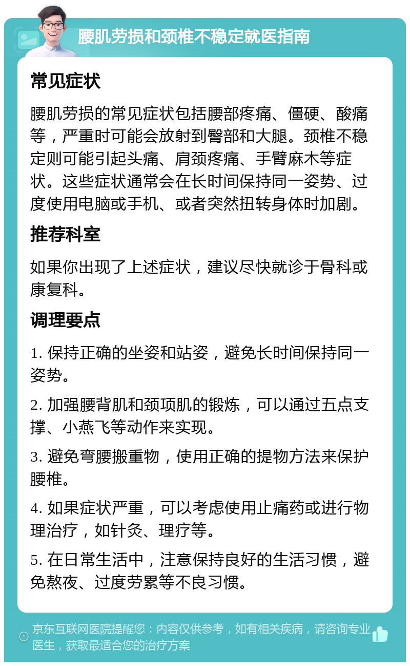 腰肌劳损和颈椎不稳定就医指南 常见症状 腰肌劳损的常见症状包括腰部疼痛、僵硬、酸痛等，严重时可能会放射到臀部和大腿。颈椎不稳定则可能引起头痛、肩颈疼痛、手臂麻木等症状。这些症状通常会在长时间保持同一姿势、过度使用电脑或手机、或者突然扭转身体时加剧。 推荐科室 如果你出现了上述症状，建议尽快就诊于骨科或康复科。 调理要点 1. 保持正确的坐姿和站姿，避免长时间保持同一姿势。 2. 加强腰背肌和颈项肌的锻炼，可以通过五点支撑、小燕飞等动作来实现。 3. 避免弯腰搬重物，使用正确的提物方法来保护腰椎。 4. 如果症状严重，可以考虑使用止痛药或进行物理治疗，如针灸、理疗等。 5. 在日常生活中，注意保持良好的生活习惯，避免熬夜、过度劳累等不良习惯。