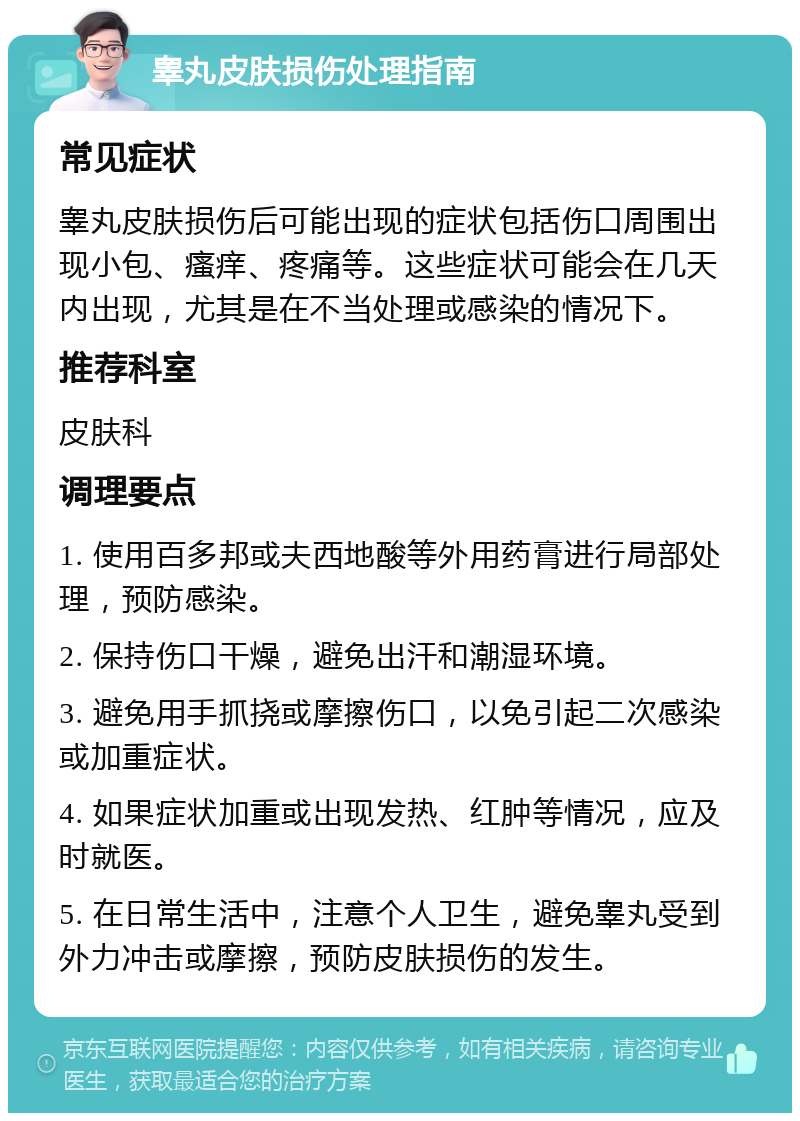 睾丸皮肤损伤处理指南 常见症状 睾丸皮肤损伤后可能出现的症状包括伤口周围出现小包、瘙痒、疼痛等。这些症状可能会在几天内出现，尤其是在不当处理或感染的情况下。 推荐科室 皮肤科 调理要点 1. 使用百多邦或夫西地酸等外用药膏进行局部处理，预防感染。 2. 保持伤口干燥，避免出汗和潮湿环境。 3. 避免用手抓挠或摩擦伤口，以免引起二次感染或加重症状。 4. 如果症状加重或出现发热、红肿等情况，应及时就医。 5. 在日常生活中，注意个人卫生，避免睾丸受到外力冲击或摩擦，预防皮肤损伤的发生。