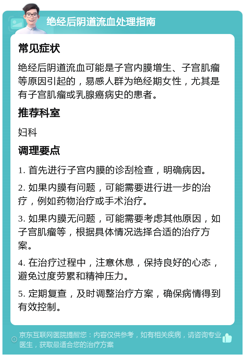 绝经后阴道流血处理指南 常见症状 绝经后阴道流血可能是子宫内膜增生、子宫肌瘤等原因引起的，易感人群为绝经期女性，尤其是有子宫肌瘤或乳腺癌病史的患者。 推荐科室 妇科 调理要点 1. 首先进行子宫内膜的诊刮检查，明确病因。 2. 如果内膜有问题，可能需要进行进一步的治疗，例如药物治疗或手术治疗。 3. 如果内膜无问题，可能需要考虑其他原因，如子宫肌瘤等，根据具体情况选择合适的治疗方案。 4. 在治疗过程中，注意休息，保持良好的心态，避免过度劳累和精神压力。 5. 定期复查，及时调整治疗方案，确保病情得到有效控制。