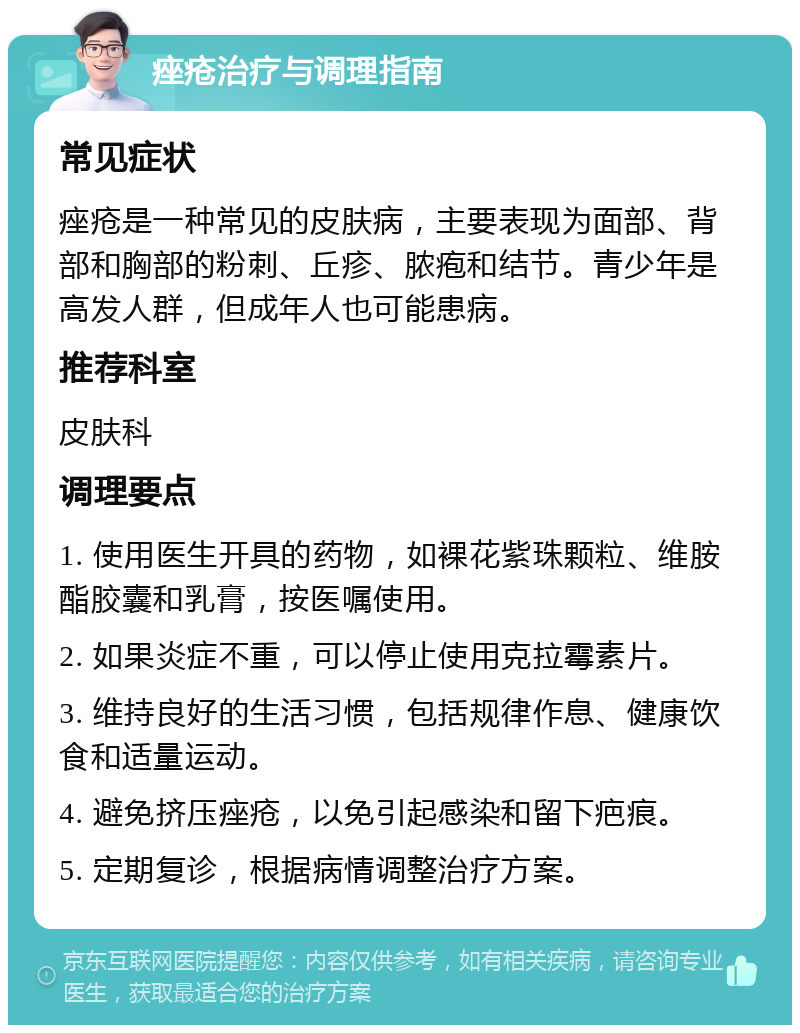 痤疮治疗与调理指南 常见症状 痤疮是一种常见的皮肤病，主要表现为面部、背部和胸部的粉刺、丘疹、脓疱和结节。青少年是高发人群，但成年人也可能患病。 推荐科室 皮肤科 调理要点 1. 使用医生开具的药物，如裸花紫珠颗粒、维胺酯胶囊和乳膏，按医嘱使用。 2. 如果炎症不重，可以停止使用克拉霉素片。 3. 维持良好的生活习惯，包括规律作息、健康饮食和适量运动。 4. 避免挤压痤疮，以免引起感染和留下疤痕。 5. 定期复诊，根据病情调整治疗方案。