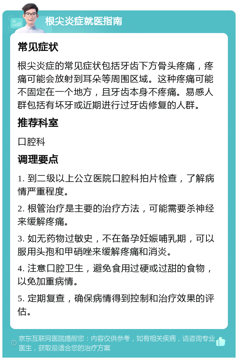 根尖炎症就医指南 常见症状 根尖炎症的常见症状包括牙齿下方骨头疼痛，疼痛可能会放射到耳朵等周围区域。这种疼痛可能不固定在一个地方，且牙齿本身不疼痛。易感人群包括有坏牙或近期进行过牙齿修复的人群。 推荐科室 口腔科 调理要点 1. 到二级以上公立医院口腔科拍片检查，了解病情严重程度。 2. 根管治疗是主要的治疗方法，可能需要杀神经来缓解疼痛。 3. 如无药物过敏史，不在备孕妊娠哺乳期，可以服用头孢和甲硝唑来缓解疼痛和消炎。 4. 注意口腔卫生，避免食用过硬或过甜的食物，以免加重病情。 5. 定期复查，确保病情得到控制和治疗效果的评估。