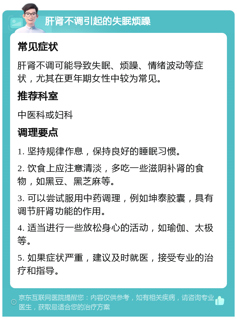 肝肾不调引起的失眠烦躁 常见症状 肝肾不调可能导致失眠、烦躁、情绪波动等症状，尤其在更年期女性中较为常见。 推荐科室 中医科或妇科 调理要点 1. 坚持规律作息，保持良好的睡眠习惯。 2. 饮食上应注意清淡，多吃一些滋阴补肾的食物，如黑豆、黑芝麻等。 3. 可以尝试服用中药调理，例如坤泰胶囊，具有调节肝肾功能的作用。 4. 适当进行一些放松身心的活动，如瑜伽、太极等。 5. 如果症状严重，建议及时就医，接受专业的治疗和指导。