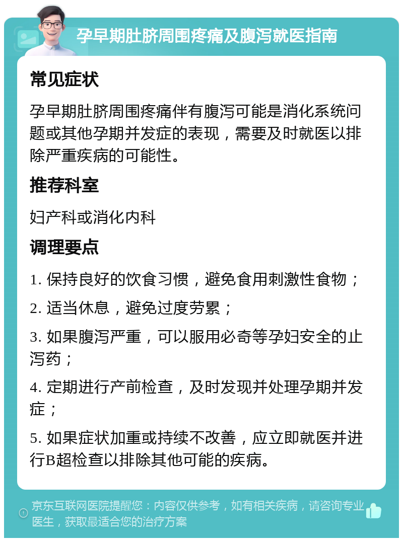 孕早期肚脐周围疼痛及腹泻就医指南 常见症状 孕早期肚脐周围疼痛伴有腹泻可能是消化系统问题或其他孕期并发症的表现，需要及时就医以排除严重疾病的可能性。 推荐科室 妇产科或消化内科 调理要点 1. 保持良好的饮食习惯，避免食用刺激性食物； 2. 适当休息，避免过度劳累； 3. 如果腹泻严重，可以服用必奇等孕妇安全的止泻药； 4. 定期进行产前检查，及时发现并处理孕期并发症； 5. 如果症状加重或持续不改善，应立即就医并进行B超检查以排除其他可能的疾病。