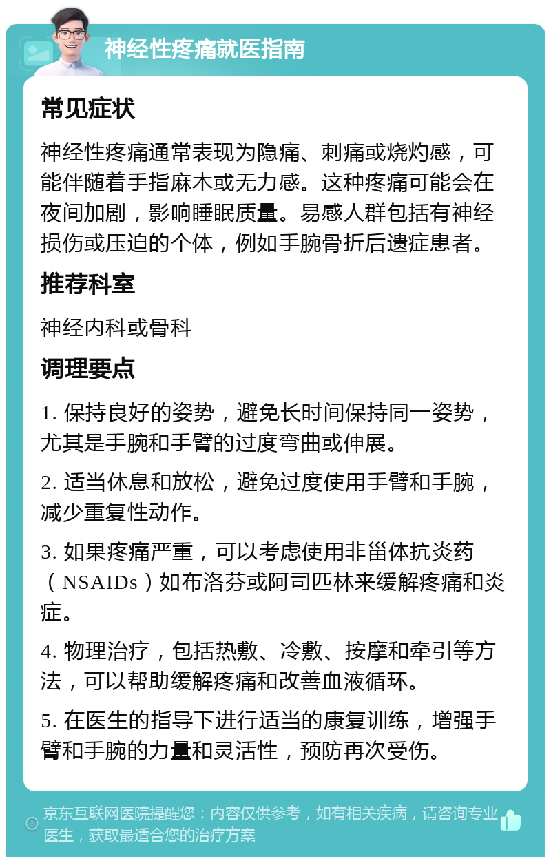 神经性疼痛就医指南 常见症状 神经性疼痛通常表现为隐痛、刺痛或烧灼感，可能伴随着手指麻木或无力感。这种疼痛可能会在夜间加剧，影响睡眠质量。易感人群包括有神经损伤或压迫的个体，例如手腕骨折后遗症患者。 推荐科室 神经内科或骨科 调理要点 1. 保持良好的姿势，避免长时间保持同一姿势，尤其是手腕和手臂的过度弯曲或伸展。 2. 适当休息和放松，避免过度使用手臂和手腕，减少重复性动作。 3. 如果疼痛严重，可以考虑使用非甾体抗炎药（NSAIDs）如布洛芬或阿司匹林来缓解疼痛和炎症。 4. 物理治疗，包括热敷、冷敷、按摩和牵引等方法，可以帮助缓解疼痛和改善血液循环。 5. 在医生的指导下进行适当的康复训练，增强手臂和手腕的力量和灵活性，预防再次受伤。