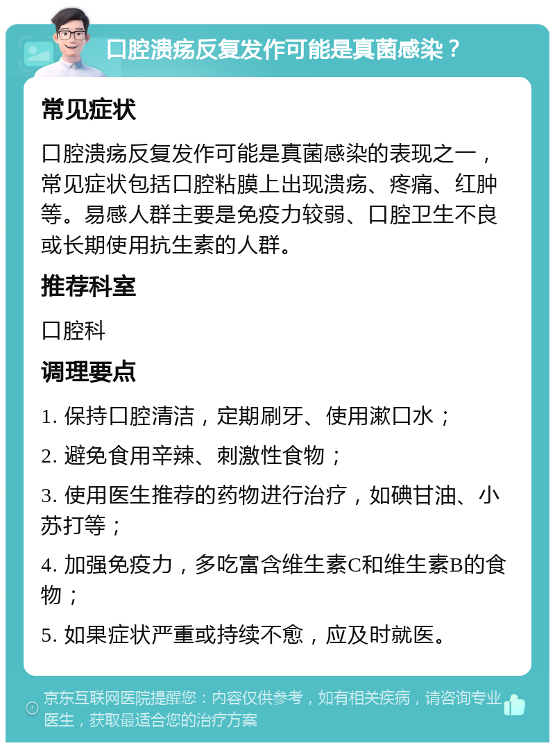 口腔溃疡反复发作可能是真菌感染？ 常见症状 口腔溃疡反复发作可能是真菌感染的表现之一，常见症状包括口腔粘膜上出现溃疡、疼痛、红肿等。易感人群主要是免疫力较弱、口腔卫生不良或长期使用抗生素的人群。 推荐科室 口腔科 调理要点 1. 保持口腔清洁，定期刷牙、使用漱口水； 2. 避免食用辛辣、刺激性食物； 3. 使用医生推荐的药物进行治疗，如碘甘油、小苏打等； 4. 加强免疫力，多吃富含维生素C和维生素B的食物； 5. 如果症状严重或持续不愈，应及时就医。