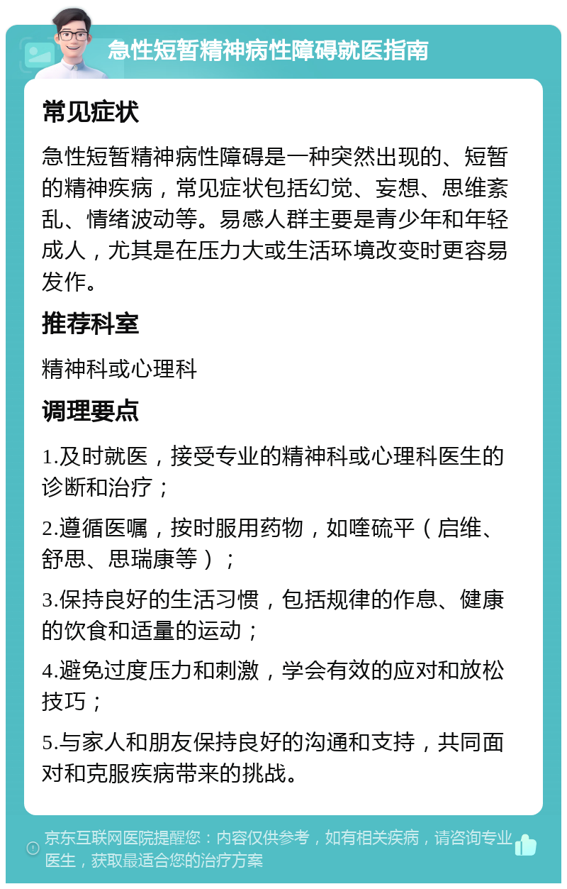 急性短暂精神病性障碍就医指南 常见症状 急性短暂精神病性障碍是一种突然出现的、短暂的精神疾病，常见症状包括幻觉、妄想、思维紊乱、情绪波动等。易感人群主要是青少年和年轻成人，尤其是在压力大或生活环境改变时更容易发作。 推荐科室 精神科或心理科 调理要点 1.及时就医，接受专业的精神科或心理科医生的诊断和治疗； 2.遵循医嘱，按时服用药物，如喹硫平（启维、舒思、思瑞康等）； 3.保持良好的生活习惯，包括规律的作息、健康的饮食和适量的运动； 4.避免过度压力和刺激，学会有效的应对和放松技巧； 5.与家人和朋友保持良好的沟通和支持，共同面对和克服疾病带来的挑战。