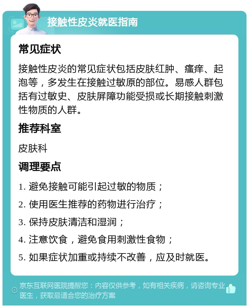 接触性皮炎就医指南 常见症状 接触性皮炎的常见症状包括皮肤红肿、瘙痒、起泡等，多发生在接触过敏原的部位。易感人群包括有过敏史、皮肤屏障功能受损或长期接触刺激性物质的人群。 推荐科室 皮肤科 调理要点 1. 避免接触可能引起过敏的物质； 2. 使用医生推荐的药物进行治疗； 3. 保持皮肤清洁和湿润； 4. 注意饮食，避免食用刺激性食物； 5. 如果症状加重或持续不改善，应及时就医。