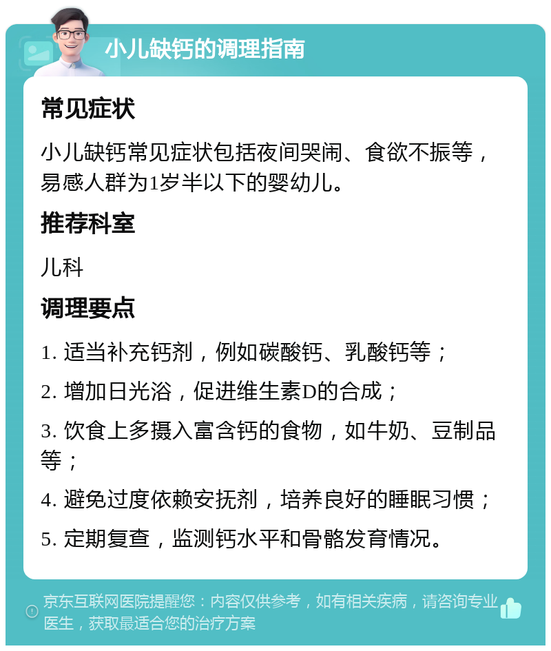 小儿缺钙的调理指南 常见症状 小儿缺钙常见症状包括夜间哭闹、食欲不振等，易感人群为1岁半以下的婴幼儿。 推荐科室 儿科 调理要点 1. 适当补充钙剂，例如碳酸钙、乳酸钙等； 2. 增加日光浴，促进维生素D的合成； 3. 饮食上多摄入富含钙的食物，如牛奶、豆制品等； 4. 避免过度依赖安抚剂，培养良好的睡眠习惯； 5. 定期复查，监测钙水平和骨骼发育情况。