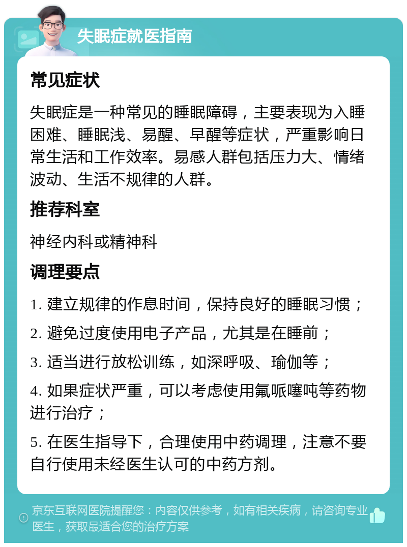 失眠症就医指南 常见症状 失眠症是一种常见的睡眠障碍，主要表现为入睡困难、睡眠浅、易醒、早醒等症状，严重影响日常生活和工作效率。易感人群包括压力大、情绪波动、生活不规律的人群。 推荐科室 神经内科或精神科 调理要点 1. 建立规律的作息时间，保持良好的睡眠习惯； 2. 避免过度使用电子产品，尤其是在睡前； 3. 适当进行放松训练，如深呼吸、瑜伽等； 4. 如果症状严重，可以考虑使用氟哌噻吨等药物进行治疗； 5. 在医生指导下，合理使用中药调理，注意不要自行使用未经医生认可的中药方剂。