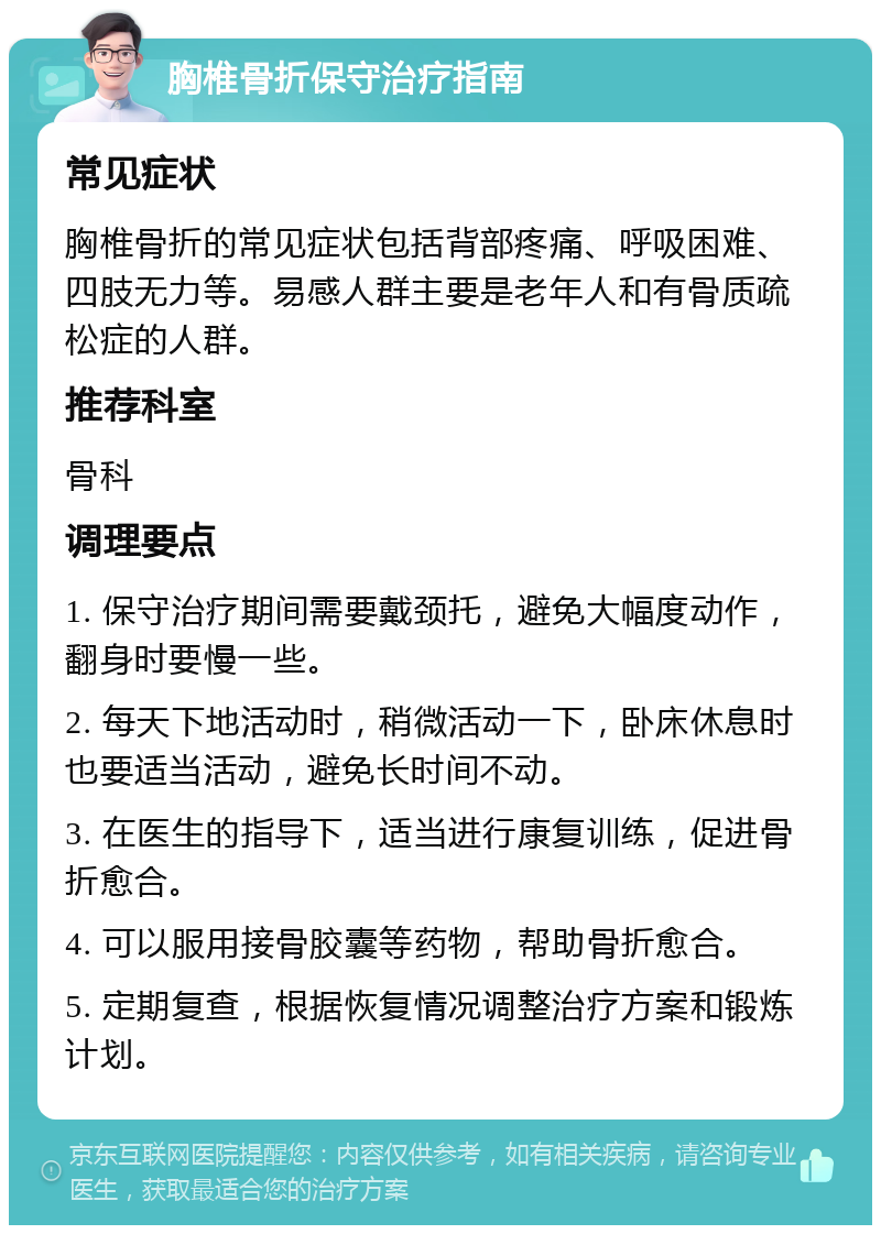 胸椎骨折保守治疗指南 常见症状 胸椎骨折的常见症状包括背部疼痛、呼吸困难、四肢无力等。易感人群主要是老年人和有骨质疏松症的人群。 推荐科室 骨科 调理要点 1. 保守治疗期间需要戴颈托，避免大幅度动作，翻身时要慢一些。 2. 每天下地活动时，稍微活动一下，卧床休息时也要适当活动，避免长时间不动。 3. 在医生的指导下，适当进行康复训练，促进骨折愈合。 4. 可以服用接骨胶囊等药物，帮助骨折愈合。 5. 定期复查，根据恢复情况调整治疗方案和锻炼计划。