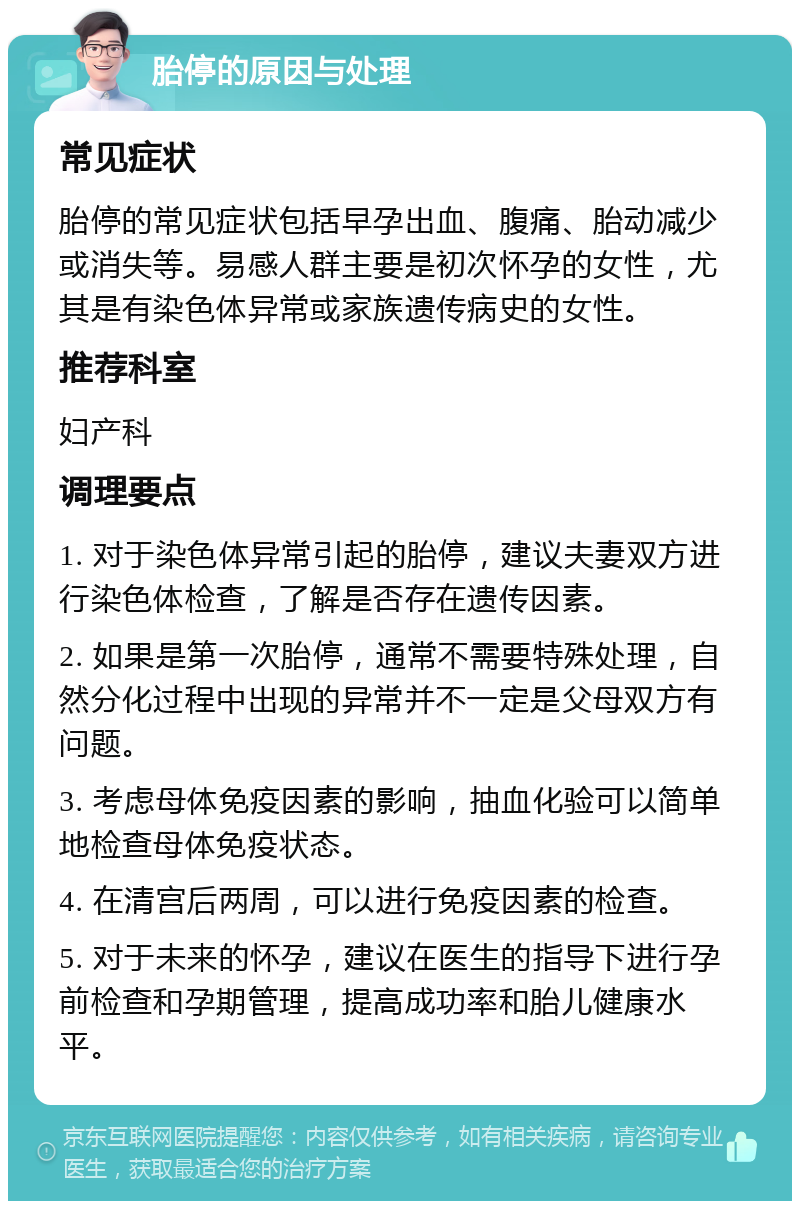 胎停的原因与处理 常见症状 胎停的常见症状包括早孕出血、腹痛、胎动减少或消失等。易感人群主要是初次怀孕的女性，尤其是有染色体异常或家族遗传病史的女性。 推荐科室 妇产科 调理要点 1. 对于染色体异常引起的胎停，建议夫妻双方进行染色体检查，了解是否存在遗传因素。 2. 如果是第一次胎停，通常不需要特殊处理，自然分化过程中出现的异常并不一定是父母双方有问题。 3. 考虑母体免疫因素的影响，抽血化验可以简单地检查母体免疫状态。 4. 在清宫后两周，可以进行免疫因素的检查。 5. 对于未来的怀孕，建议在医生的指导下进行孕前检查和孕期管理，提高成功率和胎儿健康水平。