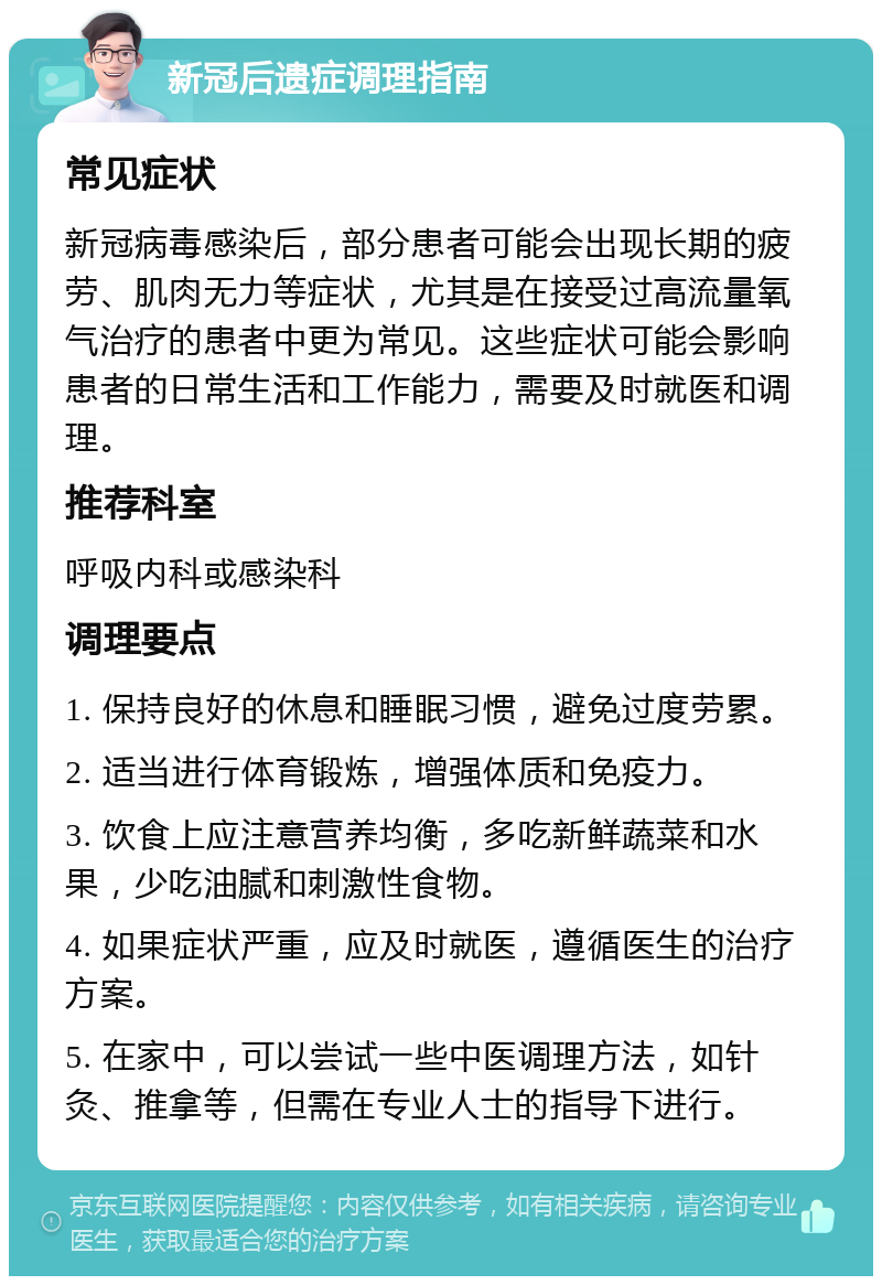 新冠后遗症调理指南 常见症状 新冠病毒感染后，部分患者可能会出现长期的疲劳、肌肉无力等症状，尤其是在接受过高流量氧气治疗的患者中更为常见。这些症状可能会影响患者的日常生活和工作能力，需要及时就医和调理。 推荐科室 呼吸内科或感染科 调理要点 1. 保持良好的休息和睡眠习惯，避免过度劳累。 2. 适当进行体育锻炼，增强体质和免疫力。 3. 饮食上应注意营养均衡，多吃新鲜蔬菜和水果，少吃油腻和刺激性食物。 4. 如果症状严重，应及时就医，遵循医生的治疗方案。 5. 在家中，可以尝试一些中医调理方法，如针灸、推拿等，但需在专业人士的指导下进行。