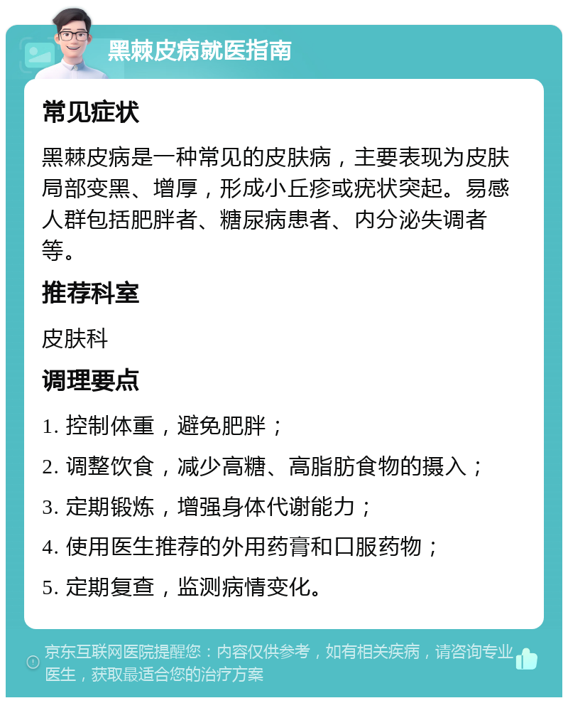 黑棘皮病就医指南 常见症状 黑棘皮病是一种常见的皮肤病，主要表现为皮肤局部变黑、增厚，形成小丘疹或疣状突起。易感人群包括肥胖者、糖尿病患者、内分泌失调者等。 推荐科室 皮肤科 调理要点 1. 控制体重，避免肥胖； 2. 调整饮食，减少高糖、高脂肪食物的摄入； 3. 定期锻炼，增强身体代谢能力； 4. 使用医生推荐的外用药膏和口服药物； 5. 定期复查，监测病情变化。