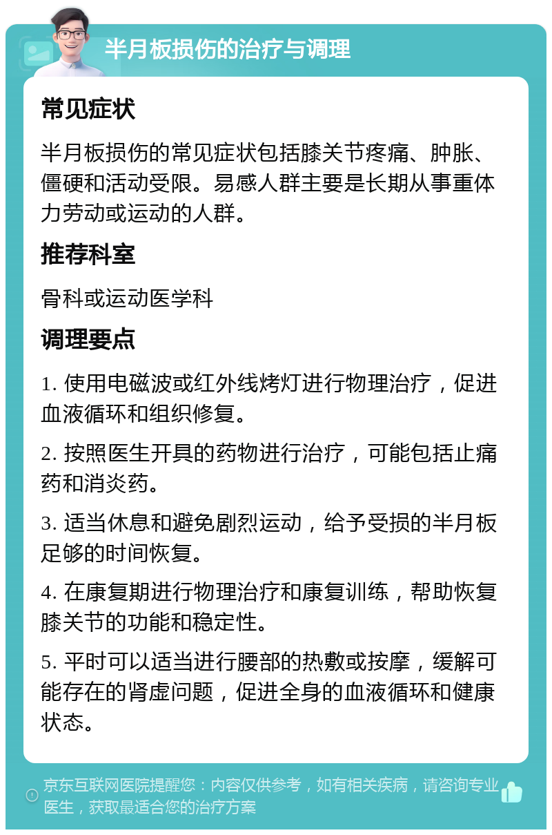 半月板损伤的治疗与调理 常见症状 半月板损伤的常见症状包括膝关节疼痛、肿胀、僵硬和活动受限。易感人群主要是长期从事重体力劳动或运动的人群。 推荐科室 骨科或运动医学科 调理要点 1. 使用电磁波或红外线烤灯进行物理治疗，促进血液循环和组织修复。 2. 按照医生开具的药物进行治疗，可能包括止痛药和消炎药。 3. 适当休息和避免剧烈运动，给予受损的半月板足够的时间恢复。 4. 在康复期进行物理治疗和康复训练，帮助恢复膝关节的功能和稳定性。 5. 平时可以适当进行腰部的热敷或按摩，缓解可能存在的肾虚问题，促进全身的血液循环和健康状态。