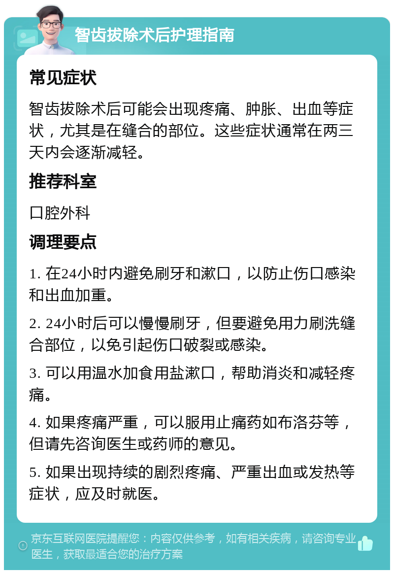 智齿拔除术后护理指南 常见症状 智齿拔除术后可能会出现疼痛、肿胀、出血等症状，尤其是在缝合的部位。这些症状通常在两三天内会逐渐减轻。 推荐科室 口腔外科 调理要点 1. 在24小时内避免刷牙和漱口，以防止伤口感染和出血加重。 2. 24小时后可以慢慢刷牙，但要避免用力刷洗缝合部位，以免引起伤口破裂或感染。 3. 可以用温水加食用盐漱口，帮助消炎和减轻疼痛。 4. 如果疼痛严重，可以服用止痛药如布洛芬等，但请先咨询医生或药师的意见。 5. 如果出现持续的剧烈疼痛、严重出血或发热等症状，应及时就医。