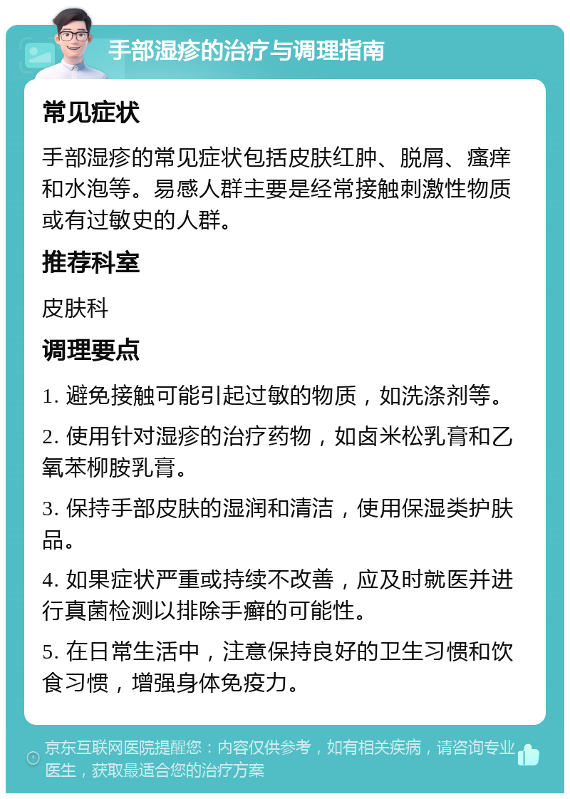 手部湿疹的治疗与调理指南 常见症状 手部湿疹的常见症状包括皮肤红肿、脱屑、瘙痒和水泡等。易感人群主要是经常接触刺激性物质或有过敏史的人群。 推荐科室 皮肤科 调理要点 1. 避免接触可能引起过敏的物质，如洗涤剂等。 2. 使用针对湿疹的治疗药物，如卤米松乳膏和乙氧苯柳胺乳膏。 3. 保持手部皮肤的湿润和清洁，使用保湿类护肤品。 4. 如果症状严重或持续不改善，应及时就医并进行真菌检测以排除手癣的可能性。 5. 在日常生活中，注意保持良好的卫生习惯和饮食习惯，增强身体免疫力。