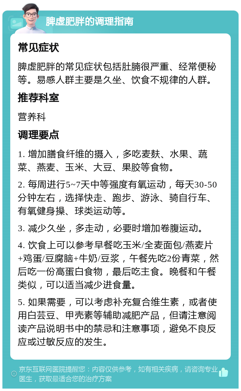 脾虚肥胖的调理指南 常见症状 脾虚肥胖的常见症状包括肚腩很严重、经常便秘等。易感人群主要是久坐、饮食不规律的人群。 推荐科室 营养科 调理要点 1. 增加膳食纤维的摄入，多吃麦麸、水果、蔬菜、燕麦、玉米、大豆、果胶等食物。 2. 每周进行5~7天中等强度有氧运动，每天30-50分钟左右，选择快走、跑步、游泳、骑自行车、有氧健身操、球类运动等。 3. 减少久坐，多走动，必要时增加卷腹运动。 4. 饮食上可以参考早餐吃玉米/全麦面包/燕麦片+鸡蛋/豆腐脑+牛奶/豆浆，午餐先吃2份青菜，然后吃一份高蛋白食物，最后吃主食。晚餐和午餐类似，可以适当减少进食量。 5. 如果需要，可以考虑补充复合维生素，或者使用白芸豆、甲壳素等辅助减肥产品，但请注意阅读产品说明书中的禁忌和注意事项，避免不良反应或过敏反应的发生。