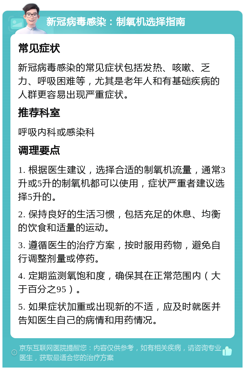 新冠病毒感染：制氧机选择指南 常见症状 新冠病毒感染的常见症状包括发热、咳嗽、乏力、呼吸困难等，尤其是老年人和有基础疾病的人群更容易出现严重症状。 推荐科室 呼吸内科或感染科 调理要点 1. 根据医生建议，选择合适的制氧机流量，通常3升或5升的制氧机都可以使用，症状严重者建议选择5升的。 2. 保持良好的生活习惯，包括充足的休息、均衡的饮食和适量的运动。 3. 遵循医生的治疗方案，按时服用药物，避免自行调整剂量或停药。 4. 定期监测氧饱和度，确保其在正常范围内（大于百分之95）。 5. 如果症状加重或出现新的不适，应及时就医并告知医生自己的病情和用药情况。