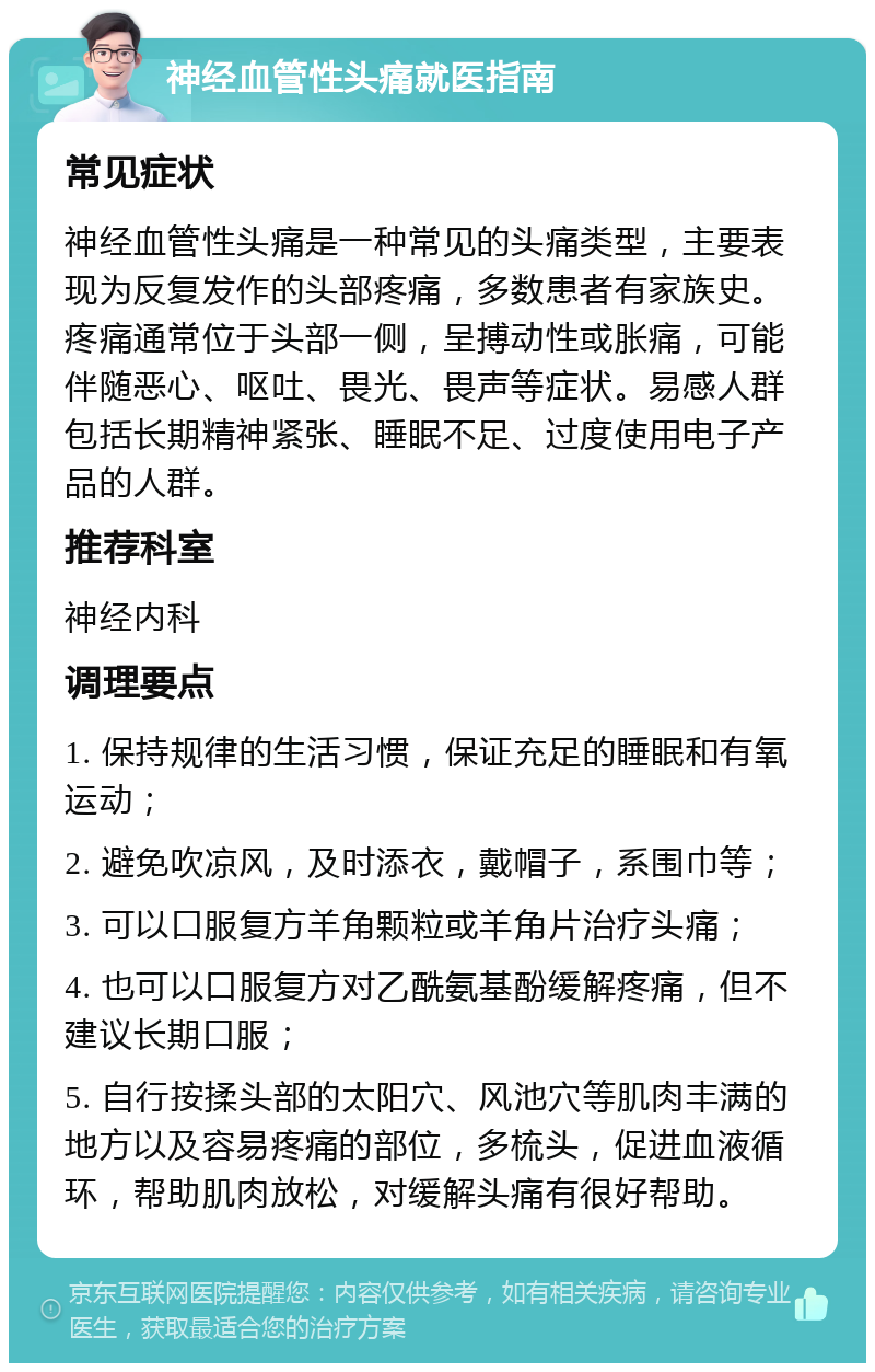 神经血管性头痛就医指南 常见症状 神经血管性头痛是一种常见的头痛类型，主要表现为反复发作的头部疼痛，多数患者有家族史。疼痛通常位于头部一侧，呈搏动性或胀痛，可能伴随恶心、呕吐、畏光、畏声等症状。易感人群包括长期精神紧张、睡眠不足、过度使用电子产品的人群。 推荐科室 神经内科 调理要点 1. 保持规律的生活习惯，保证充足的睡眠和有氧运动； 2. 避免吹凉风，及时添衣，戴帽子，系围巾等； 3. 可以口服复方羊角颗粒或羊角片治疗头痛； 4. 也可以口服复方对乙酰氨基酚缓解疼痛，但不建议长期口服； 5. 自行按揉头部的太阳穴、风池穴等肌肉丰满的地方以及容易疼痛的部位，多梳头，促进血液循环，帮助肌肉放松，对缓解头痛有很好帮助。