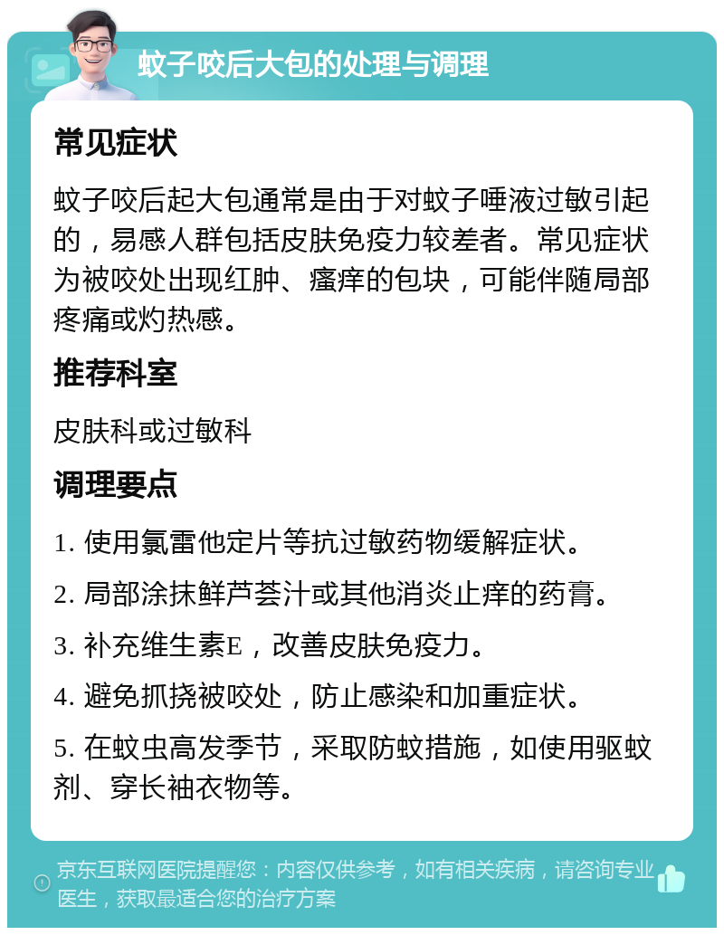 蚊子咬后大包的处理与调理 常见症状 蚊子咬后起大包通常是由于对蚊子唾液过敏引起的，易感人群包括皮肤免疫力较差者。常见症状为被咬处出现红肿、瘙痒的包块，可能伴随局部疼痛或灼热感。 推荐科室 皮肤科或过敏科 调理要点 1. 使用氯雷他定片等抗过敏药物缓解症状。 2. 局部涂抹鲜芦荟汁或其他消炎止痒的药膏。 3. 补充维生素E，改善皮肤免疫力。 4. 避免抓挠被咬处，防止感染和加重症状。 5. 在蚊虫高发季节，采取防蚊措施，如使用驱蚊剂、穿长袖衣物等。