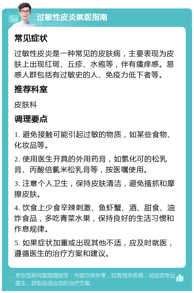 过敏性皮炎就医指南 常见症状 过敏性皮炎是一种常见的皮肤病，主要表现为皮肤上出现红斑、丘疹、水疱等，伴有瘙痒感。易感人群包括有过敏史的人、免疫力低下者等。 推荐科室 皮肤科 调理要点 1. 避免接触可能引起过敏的物质，如某些食物、化妆品等。 2. 使用医生开具的外用药膏，如氢化可的松乳膏、丙酸倍氯米松乳膏等，按医嘱使用。 3. 注意个人卫生，保持皮肤清洁，避免搔抓和摩擦皮肤。 4. 饮食上少食辛辣刺激、鱼虾蟹、酒、甜食、油炸食品，多吃青菜水果，保持良好的生活习惯和作息规律。 5. 如果症状加重或出现其他不适，应及时就医，遵循医生的治疗方案和建议。