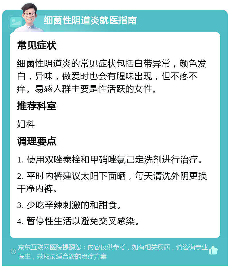 细菌性阴道炎就医指南 常见症状 细菌性阴道炎的常见症状包括白带异常，颜色发白，异味，做爱时也会有腥味出现，但不疼不痒。易感人群主要是性活跃的女性。 推荐科室 妇科 调理要点 1. 使用双唑泰栓和甲硝唑氯己定洗剂进行治疗。 2. 平时内裤建议太阳下面晒，每天清洗外阴更换干净内裤。 3. 少吃辛辣刺激的和甜食。 4. 暂停性生活以避免交叉感染。