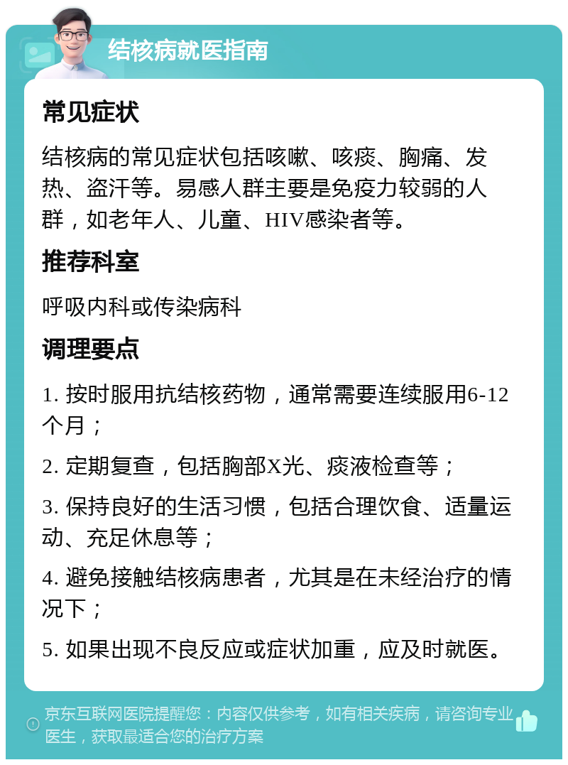 结核病就医指南 常见症状 结核病的常见症状包括咳嗽、咳痰、胸痛、发热、盗汗等。易感人群主要是免疫力较弱的人群，如老年人、儿童、HIV感染者等。 推荐科室 呼吸内科或传染病科 调理要点 1. 按时服用抗结核药物，通常需要连续服用6-12个月； 2. 定期复查，包括胸部X光、痰液检查等； 3. 保持良好的生活习惯，包括合理饮食、适量运动、充足休息等； 4. 避免接触结核病患者，尤其是在未经治疗的情况下； 5. 如果出现不良反应或症状加重，应及时就医。