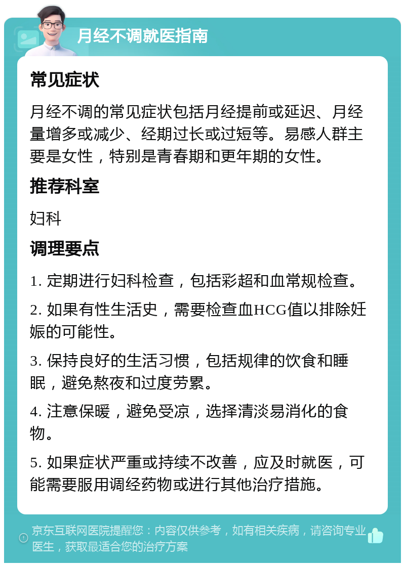 月经不调就医指南 常见症状 月经不调的常见症状包括月经提前或延迟、月经量增多或减少、经期过长或过短等。易感人群主要是女性，特别是青春期和更年期的女性。 推荐科室 妇科 调理要点 1. 定期进行妇科检查，包括彩超和血常规检查。 2. 如果有性生活史，需要检查血HCG值以排除妊娠的可能性。 3. 保持良好的生活习惯，包括规律的饮食和睡眠，避免熬夜和过度劳累。 4. 注意保暖，避免受凉，选择清淡易消化的食物。 5. 如果症状严重或持续不改善，应及时就医，可能需要服用调经药物或进行其他治疗措施。