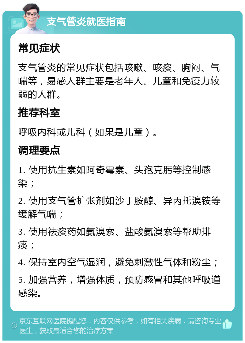 支气管炎就医指南 常见症状 支气管炎的常见症状包括咳嗽、咳痰、胸闷、气喘等，易感人群主要是老年人、儿童和免疫力较弱的人群。 推荐科室 呼吸内科或儿科（如果是儿童）。 调理要点 1. 使用抗生素如阿奇霉素、头孢克肟等控制感染； 2. 使用支气管扩张剂如沙丁胺醇、异丙托溴铵等缓解气喘； 3. 使用祛痰药如氨溴索、盐酸氨溴索等帮助排痰； 4. 保持室内空气湿润，避免刺激性气体和粉尘； 5. 加强营养，增强体质，预防感冒和其他呼吸道感染。