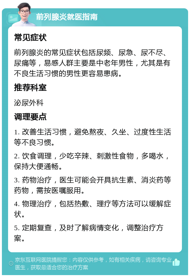 前列腺炎就医指南 常见症状 前列腺炎的常见症状包括尿频、尿急、尿不尽、尿痛等，易感人群主要是中老年男性，尤其是有不良生活习惯的男性更容易患病。 推荐科室 泌尿外科 调理要点 1. 改善生活习惯，避免熬夜、久坐、过度性生活等不良习惯。 2. 饮食调理，少吃辛辣、刺激性食物，多喝水，保持大便通畅。 3. 药物治疗，医生可能会开具抗生素、消炎药等药物，需按医嘱服用。 4. 物理治疗，包括热敷、理疗等方法可以缓解症状。 5. 定期复查，及时了解病情变化，调整治疗方案。