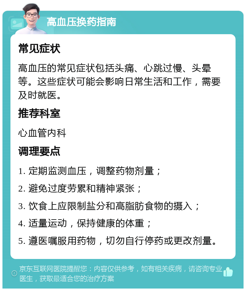 高血压换药指南 常见症状 高血压的常见症状包括头痛、心跳过慢、头晕等。这些症状可能会影响日常生活和工作，需要及时就医。 推荐科室 心血管内科 调理要点 1. 定期监测血压，调整药物剂量； 2. 避免过度劳累和精神紧张； 3. 饮食上应限制盐分和高脂肪食物的摄入； 4. 适量运动，保持健康的体重； 5. 遵医嘱服用药物，切勿自行停药或更改剂量。