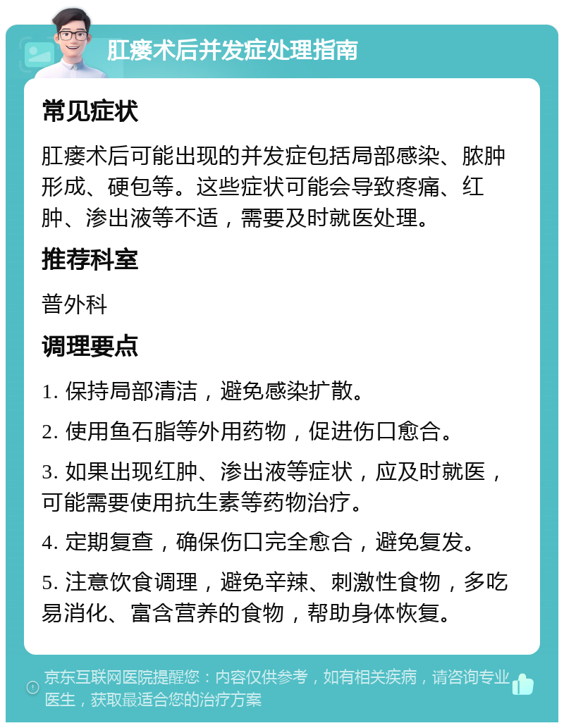 肛瘘术后并发症处理指南 常见症状 肛瘘术后可能出现的并发症包括局部感染、脓肿形成、硬包等。这些症状可能会导致疼痛、红肿、渗出液等不适，需要及时就医处理。 推荐科室 普外科 调理要点 1. 保持局部清洁，避免感染扩散。 2. 使用鱼石脂等外用药物，促进伤口愈合。 3. 如果出现红肿、渗出液等症状，应及时就医，可能需要使用抗生素等药物治疗。 4. 定期复查，确保伤口完全愈合，避免复发。 5. 注意饮食调理，避免辛辣、刺激性食物，多吃易消化、富含营养的食物，帮助身体恢复。