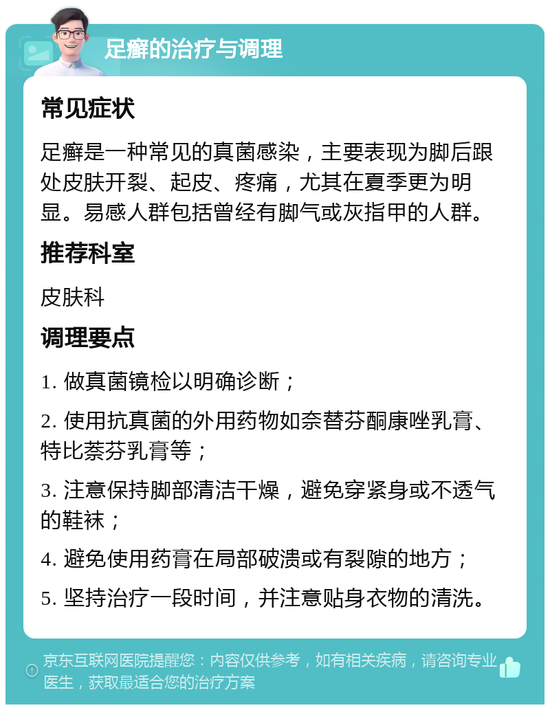 足癣的治疗与调理 常见症状 足癣是一种常见的真菌感染，主要表现为脚后跟处皮肤开裂、起皮、疼痛，尤其在夏季更为明显。易感人群包括曾经有脚气或灰指甲的人群。 推荐科室 皮肤科 调理要点 1. 做真菌镜检以明确诊断； 2. 使用抗真菌的外用药物如奈替芬酮康唑乳膏、特比萘芬乳膏等； 3. 注意保持脚部清洁干燥，避免穿紧身或不透气的鞋袜； 4. 避免使用药膏在局部破溃或有裂隙的地方； 5. 坚持治疗一段时间，并注意贴身衣物的清洗。