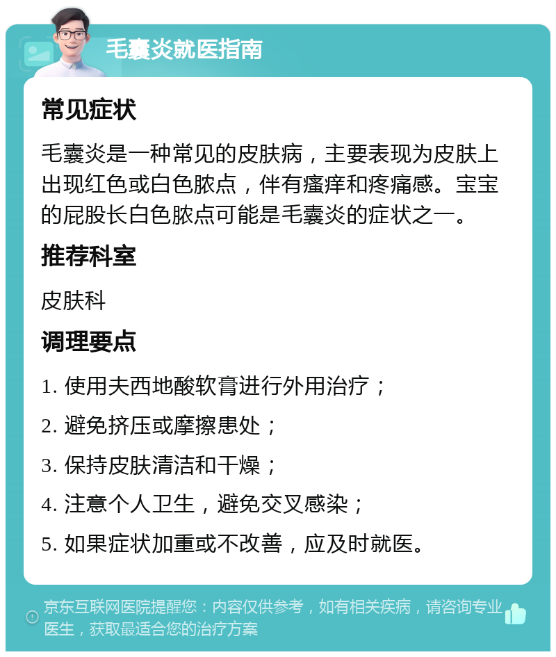 毛囊炎就医指南 常见症状 毛囊炎是一种常见的皮肤病，主要表现为皮肤上出现红色或白色脓点，伴有瘙痒和疼痛感。宝宝的屁股长白色脓点可能是毛囊炎的症状之一。 推荐科室 皮肤科 调理要点 1. 使用夫西地酸软膏进行外用治疗； 2. 避免挤压或摩擦患处； 3. 保持皮肤清洁和干燥； 4. 注意个人卫生，避免交叉感染； 5. 如果症状加重或不改善，应及时就医。