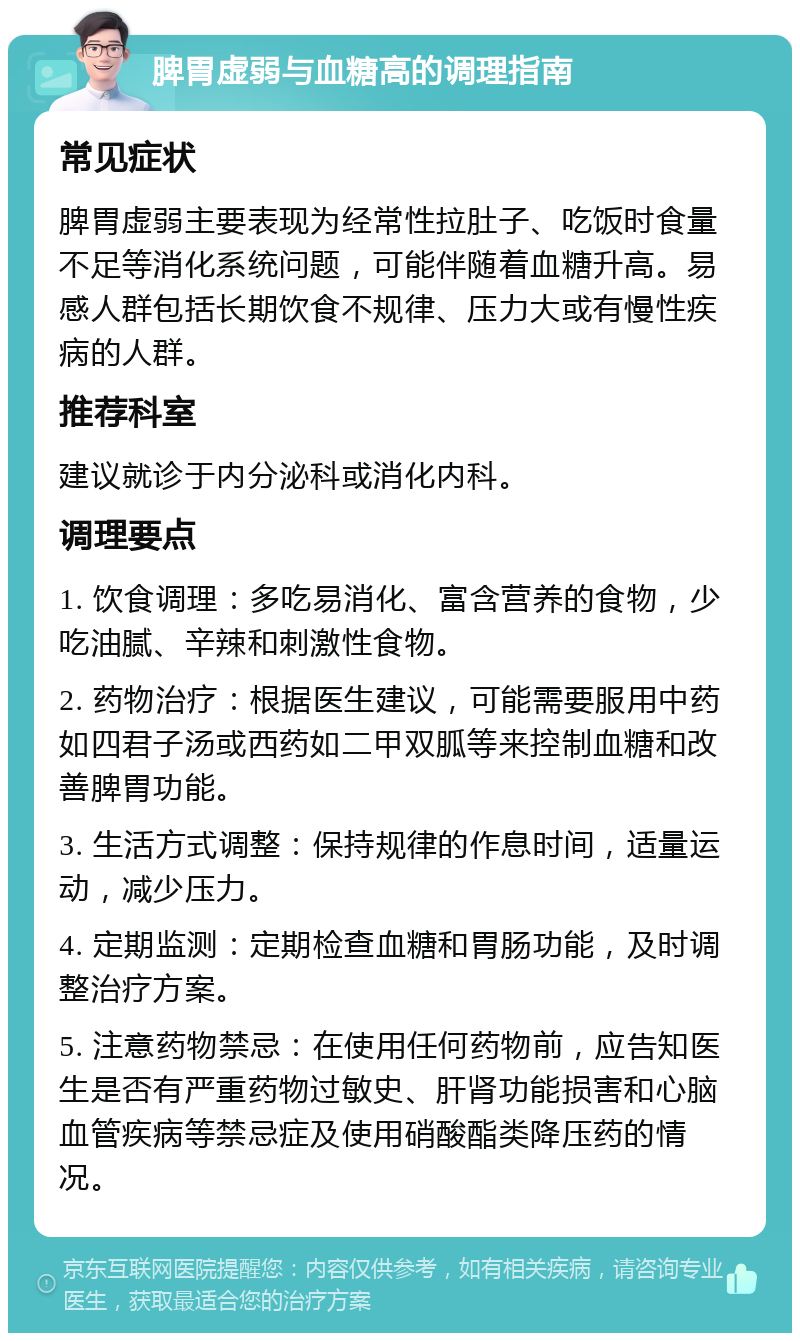 脾胃虚弱与血糖高的调理指南 常见症状 脾胃虚弱主要表现为经常性拉肚子、吃饭时食量不足等消化系统问题，可能伴随着血糖升高。易感人群包括长期饮食不规律、压力大或有慢性疾病的人群。 推荐科室 建议就诊于内分泌科或消化内科。 调理要点 1. 饮食调理：多吃易消化、富含营养的食物，少吃油腻、辛辣和刺激性食物。 2. 药物治疗：根据医生建议，可能需要服用中药如四君子汤或西药如二甲双胍等来控制血糖和改善脾胃功能。 3. 生活方式调整：保持规律的作息时间，适量运动，减少压力。 4. 定期监测：定期检查血糖和胃肠功能，及时调整治疗方案。 5. 注意药物禁忌：在使用任何药物前，应告知医生是否有严重药物过敏史、肝肾功能损害和心脑血管疾病等禁忌症及使用硝酸酯类降压药的情况。