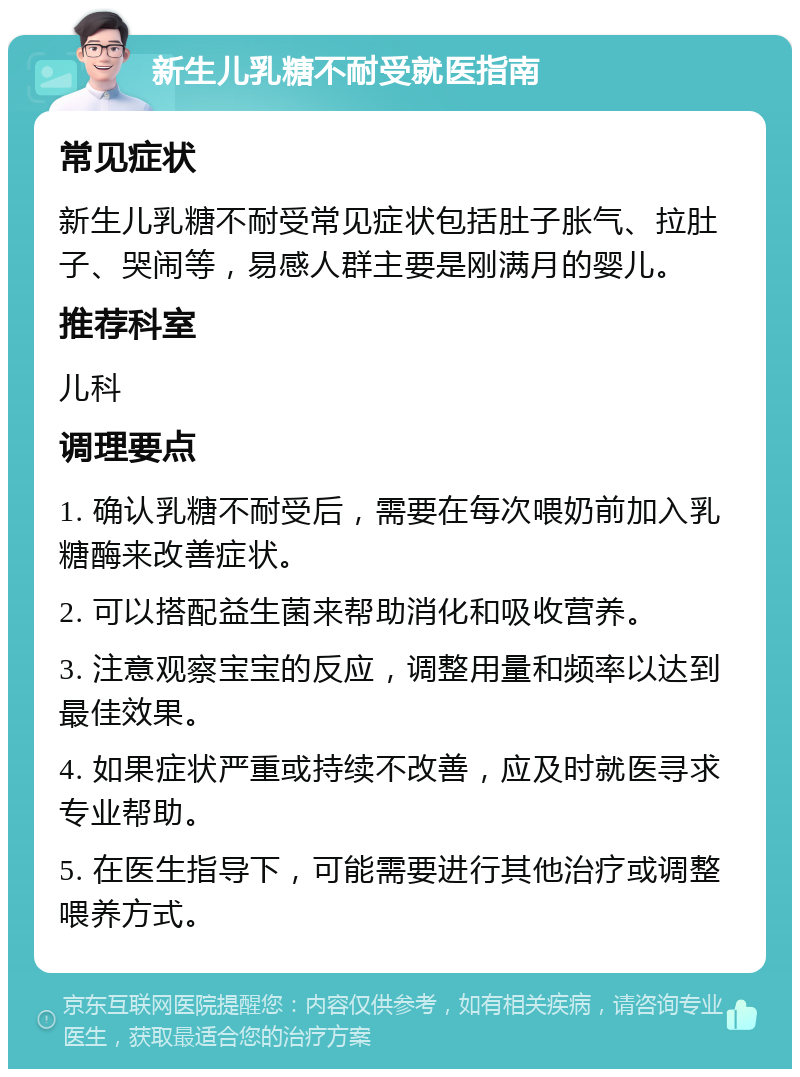 新生儿乳糖不耐受就医指南 常见症状 新生儿乳糖不耐受常见症状包括肚子胀气、拉肚子、哭闹等，易感人群主要是刚满月的婴儿。 推荐科室 儿科 调理要点 1. 确认乳糖不耐受后，需要在每次喂奶前加入乳糖酶来改善症状。 2. 可以搭配益生菌来帮助消化和吸收营养。 3. 注意观察宝宝的反应，调整用量和频率以达到最佳效果。 4. 如果症状严重或持续不改善，应及时就医寻求专业帮助。 5. 在医生指导下，可能需要进行其他治疗或调整喂养方式。